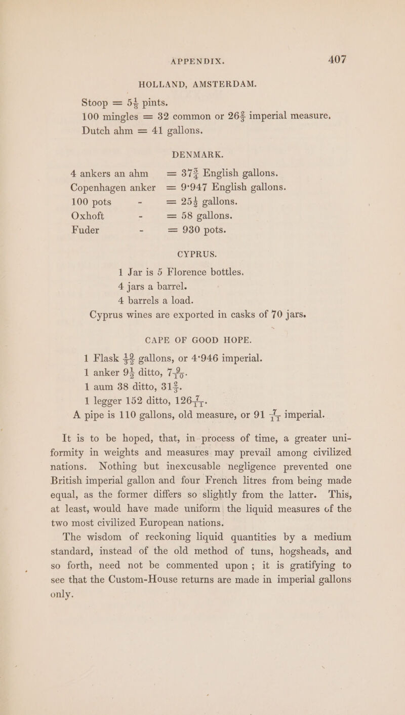 HOLLAND, AMSTERDAM. Stoop = 54 pints. 100 mingles = 82 common or 26% imperial measure, Dutch ahm = 41 gallons. DENMARK. 4ankersanahm = 37% English gallons. Copenhagen anker = 9°947 English gallons. 100 pots - == 253 gallons. Oxhoft - = 58 gallons. Fuder - = 930 pots. CYPRUS. 1 Jar is 5 Florence bottles. 4 jars a barrel. 4 barrels a load. Cyprus wines are exported in casks of 70 jars. CAPE OF GOOD HOPE. 1 Flask $2 gallons, or 4°946 imperial. 1 anker 93 ditto, 7%. 1 aum 38 ditto, 314. 1 legger 152 ditto, 126,45. A pipe is 110 gallons, old measure, or 91 35 imperial. It is to be hoped, that, in-process of time, a greater uni- formity in weights and measures. may prevail among civilized nations. Nothing but imexcusable negligence prevented one British imperial gallon and four French litres from being made equal, as the former differs so slightly from the latter. This, at least, would have made uniform the liquid measures of the two most civilized European nations. The wisdom of reckoning liquid quantities by a medium standard, instead of the old method of tuns, hogsheads, and so forth, need not be commented upon; it is gratifying to see that the Custom-House returns are made in imperial gallons only.