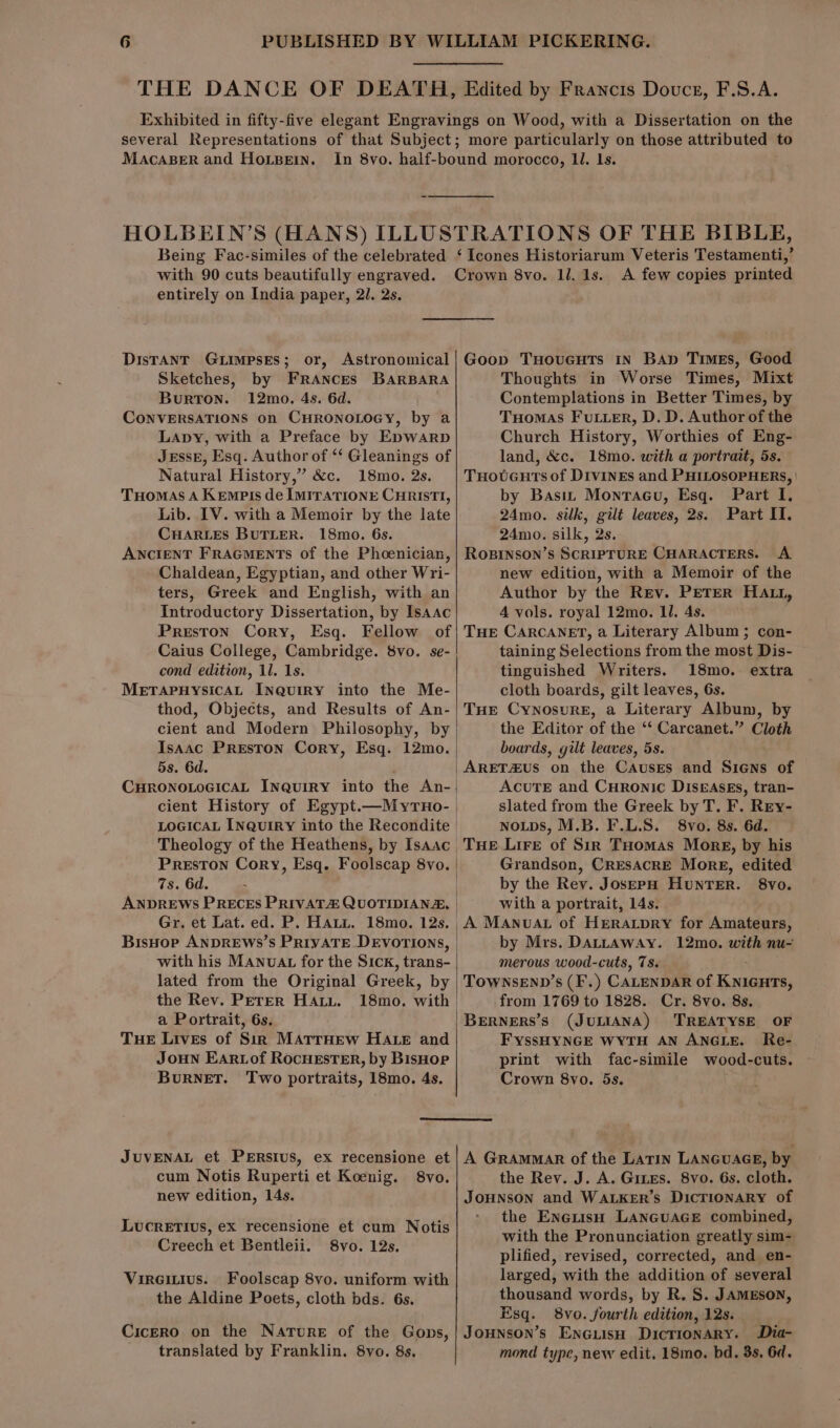 Edited by Francis Douctr, F.S.A. MACABER and HOLBEIN. Being Fac-similes of the celebrated entirely on India paper, 21. 2s. DisTANT GLIMPSES; or, Sketches, by FRANCEs Burton. 12mo, 4s. 6d. CONVERSATIONS on CHRONOLOGY, by a Lapy, with a Preface by Epwarp BARBARA Natural History,” &amp;c. 18mo. 2s. THomas A Kempts de IMITATIONE CHRISTI, Lib. IV. with a Memoir by the late CHARLES BUTLER. 18mo. 6s. ANCIENT FRAGMENTS of the Phoenician, Chaldean, Egyptian, and other Wri- ters, Greek and English, with an Introductory Dissertation, by Isaac ‘Icones Historiarum Veteris Testamenti,’ A few copies printed Thoughts in Worse Times, Mixt Contemplations in Better Times, by Tuomas Futter, D. D. Author of the Church History, Worthies of Eng- land, &amp;c. 18mo. with a portrait, 5s. THoteuts of DivinEs and PHILOSOPHERS, | by Basit Montracu, Esq. Part I. 24mo. silk, git leaves, 2s. Part II. 24mo. silk, 2s. RoBINSON’s SCRIPTURE CHARACTERS. A. new edition, with a Memoir of the Author by the Rev. PETER HAL1, 4 vols. royal 12mo. Il. 4s. Caius College, Cambridge. 8vo. se- cond edition, 11. 1s. METAPHYSICAL INQuIRY into the Me- thod, Objects, and Results of An- cient and Modern Philosophy, by Isaac Preston Cory, Esq. 12mo. 5s. 6d. Preston Cory, Esq. Foolscap 8vo. 7s. 6d. : Gr. et Lat. ed. P. Hatt. 18mo. 12s. with his MANUAL for the Sick, trans- lated from the Original Greek, by the Rev. Perer HaAtu. 18mo. with a Portrait, 6s. TuHE Lives of Sin MATTHEW HALE and JoHN EARLof RocHESTER, by BisHop BurNeET. Two portraits, 18mo. 4s. taining Selections from the most Dis- tinguished Writers. 18mo. extra cloth boards, gilt leaves, 6s. THE Cynosure, a Literary Album, by the Editor of the ‘‘ Carcanet.” Cloth | boards, gilt leaves, 5s. |ARETZus on the Causes and Siens of ACUTE and Curonic DIseAsEs, tran- slated from the Greek by T. F. Rry- NOLDS, M.B. F.L.S. 8vo. 8s. 6d. THE Lire of Sir THomas Mork, by his Grandson, CRESACRE More, edited | by the Rey. JosepH Hunter. 8vo. with a portrait, 14s. A MANnvuAL of Heratpry for Amateurs, by Mrs. DALLAWAY. 12mo. with nu- merous wood-cuts, 7s. TOWNSEND’s (F'.) CALENDAR of Kuaurs, | from 1769 to 1828. Cr. 8vo. 8s. BERNERS’s (JULIANA) TREATYSE OF FYssHYNGE WYTH AN ANGLE. Re- print with fac-simile wood-cuts. Crown 8vo. 5s. cum Notis Ruperti et Koenig. 8vo. new edition, 14s. LUCRETIUS, ex recensione et cum Notis Creech et Bentleii. 8vo. 12s. Vireitius. Foolscap 8vo. uniform with the Aldine Poets, cloth bds. 6s. Cicero on the Nature of the Gops, translated by Franklin. 8vo. 8s. the Rev. J. A. Gines. 8vo. 6s. cloth. JoHNSON and WALKER’s DicTIONARY of the Enexish LANGUAGE combined, with the Pronunciation greatly sim- plified, revised, corrected, and en- larged, with the addition of several thousand words, by R. 8. JAMESON, Esq. 8vo. fourth edition, 12s. Jounson’s EncGuisH Dicrionary. Dia- mond type, new edit. 18mo. bd. 3s, 6d.