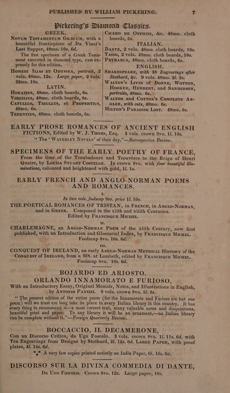 GREEK. Novum TesTAMENTUM GRA&amp;CUM, with a beautiful frontispiece of Da Vinci’s Last Supper, 48mo. 10s. 6d. The first specimen of a Greek Testa- ment executed in diamond type, cast ex- pressly for this edition. Homert IiAs er OpysseEa, portrait, 2 vols. 48mo. 12s. Large paper, 2 vols. 32mo. 18s. LATIN. Horatius, 48mo. cloth boards, 6s. Vireitius, 48mo. cloth boards, 8s. CATULLUs, TIBULLUS, et PROPERTIUS, 48mo. 6s. TERENTIUS, 48mo. cloth boards, 6s. CiceRO pe Orricus, &amp;c. 48mo. cloth boards, 5s. ITALIAN. DANTE, 2 vols. 48mo. cloth boards, 10s. Tasso, 2 vols. 48mo. cloth boards, 10s. PETRARCA, 48mo. cloth boards, 6s. ENGLISH. SHAKESPEARE, with 38 Engravings after Stothard, &amp;c. 9 vols. 48mo. 2l. 2s. Watton’s Lives of Donne, Worton, Hooker, HERBERT, and SANDERSON, portraits, 48mo. 6s. Watton and Cotron’s CoMPLETE AN- GLER, with cuts, 48mo. 6s. Mirron’s ParapisE Lost. 48mo. 5s. EARLY PROSE ROMANCES OF ANCIENT ENGLISH FICTIONS, Edited by W. J. THoms, Esq. 3 vols. crown 8vo. 11. 10s. “« The ‘ WavERLEY Novets’ of their day.”—Retrospective Review. SPECIMENS OF THE EARLY POETRY OF FRANCE, From the time of the Troubadours and Trouvéres to the Reign of Henri Quatre, by Louisa Stuart Costetto. In crown 8vo. with four beautiful illu- minations, coloured and heightened with gold, 11. 1s. EARLY FRENCH AND ANGLO-NORMAN POEMS AND ROMANCES. I. In two vols. foolscap 8vo. price 11. 10s. THE POETICAL ROMANCES OF TRISTAN, in Frencu, in Aneio-NorMAN, and in GREEK. Composed in the xiith and xiiith Centuries. Edited by FRANcIsquE MICHEL. Il. CHARLEMAGNE, an Ancto-NormaAn Poem of the xiith Century, now first published, with an Introduction and Glossarial Index, by FRAncisquE MICHEL. : Foolscap 8vo. 10s. 6d. III. CONQUEST OF IRELAND, an early Ancto-Norman METRICAL History of the ConaQuEsT of IRELAND, from a MS. at Lambeth, edited by FRaNncisquE MICHEL. Foolscap 8vo. 10s. 6d. BOJARDO ED ARIOSTO. ORLANDO INNAMORATO E FURIOSO, With an Introductory Essay, Original Memoir, Notes, and Illustrations in English, by Antonio PAnizzi. 9 vols. crown 8vo. 5l. 8s. ‘¢ The present edition of the entire poem (for the Innamorato and Furioso are but one poem) will we trust ere long take. its place in every Italian library in this country. It has every thing to recommend it—a most correct text, many valuable notes and disquisitions, beautiful print and paper. To any library it will be an ornament,—no Italian library can be complete without it.”—Foreign Quarterly Review. BOCCACCIO, IL DECAMERONE, Con un Discorso Critico, da Ugo Foscolo. 3 vols. crown 8vo. Il. 11s. 6d. with Ten Engravings from Designs by Stothard, 2/. 12s. 6d. Lance Paper, with proof plates, 41. 14s. 6d. *,* A very few copies printed entirely on India Paper, 61. 16s. 6d. DISCORSO SUR LA DIVINA COMMEDIA DI DANTE, Da Ueo Foscoto. Crown 8vo, 12s. Large paper, 18s.