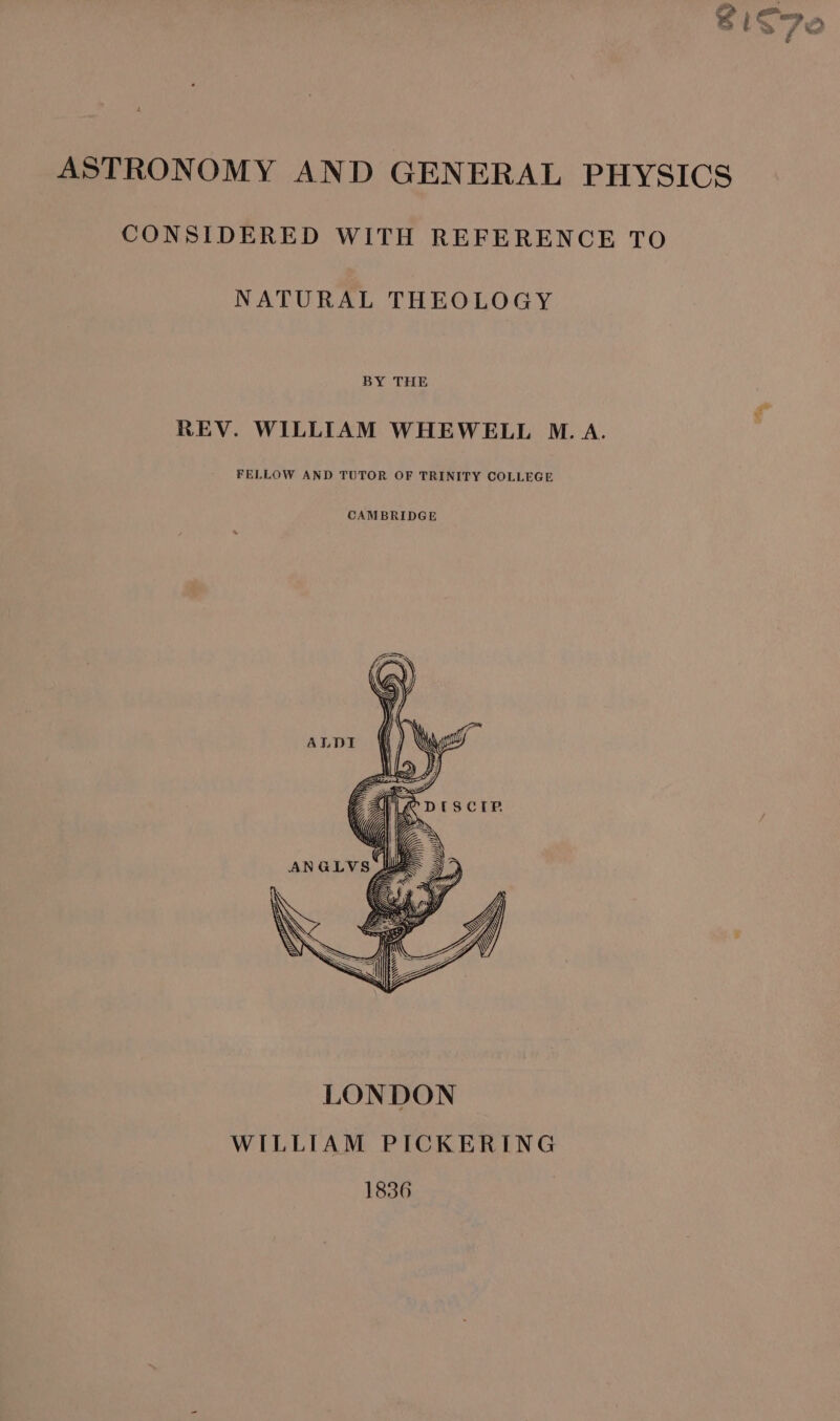 ee, ASTRONOMY AND GENERAL PHYSICS CONSIDERED WITH REFERENCE TO NATURAL THEOLOGY BY THE REV. WILLIAM WHEWELL M.A. FELLOW AND TUTOR OF TRINITY COLLEGE \\; WZ } we &lt;u) TIS SS = Ss 4 NY SRS, Pps SSI \ . 5 id 2 WILLIAM PICKERING 1836 3