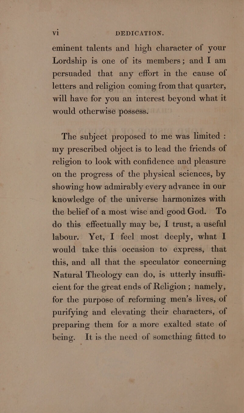 al DEDICATION. eminent talents and high character of your Lordship is one of its members; and I am persuaded that any effort in the cause of letters and religion coming from that quarter, will have for you an interest beyond what it would otherwise possess. The subject proposed to me was limited :_ my prescribed object is to lead the friends of religion to look with confidence and pleasure on the progress of the physical sciences, by showing how admirably every advance in our knowledge of the universe harmonizes with the belief of a most wise and good God. To do this effectually may be, I trust, a useful labour. Yet, I feel most deeply, what I would take this occasion to express, that this, and all that the speculator concerning Natural Theology can do, is utterly insufh- cient for the great ends of Religion ; namely, for the purpose of reforming men’s lives, of purifying and elevating their characters, of preparing them for a more exalted state of being. It is the need of something fitted to