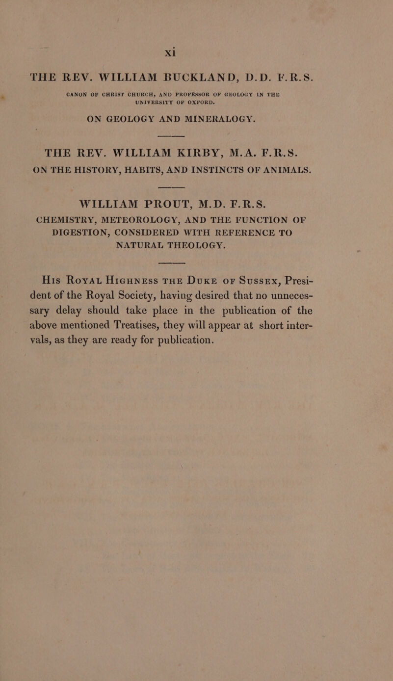 THE REV. WILLIAM BUCKLAND, D.D. F.R.S. CANON OF CHRIST CHURCH, AND PROFESSOR OF GEOLOGY IN THE UNIVERSITY OF OXFORD. ON GEOLOGY AND MINERALOGY. THE REV. WILLIAM KIRBY, M.A. F.R.S. ON THE HISTORY, HABITS, AND INSTINCTS OF ANIMALS. ee ee WILLIAM PROUT, M.D. F.R.S. CHEMISTRY, METEOROLOGY, AND THE FUNCTION OF DIGESTION, CONSIDERED WITH REFERENCE TO NATURAL THEOLOGY. His Royau Hicuness THE Duke oF Sussex, Presi- dent of the Royal Society, having desired that no unneces- sary delay should take place in the publication of the above mentioned Treatises, they will appear at short inter- vals, as they are ready for publication.