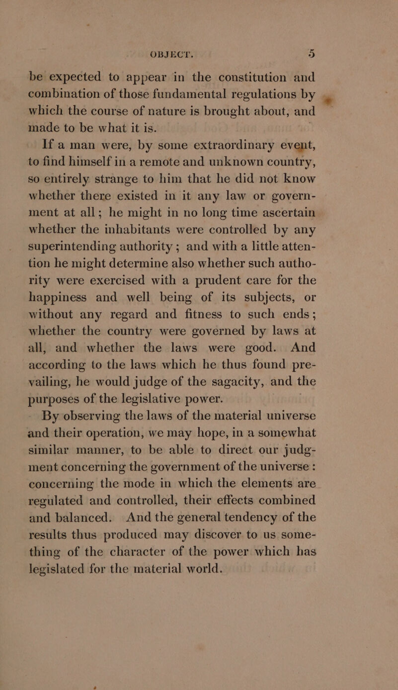 be expected to appear in the constitution and combination of those fundamental regulations by | which the course of nature is brought about, and made to be what it is. If a man were, by some extraordinary event, to find himself in a remote and unknown country, so entirely strange to him that he did not know whether there existed in it any law or govern- ment at all; he might in no long time ascertain whether the inhabitants were controlled by any superintending authority ; and with a little atten- tion he might determine also whether such autho- rity were exercised with a prudent care for the happiness and well being of its subjects, or without any regard and fitness to such ends; whether the country were governed by laws at all, and whether the laws were good. And according to the laws which he thus found pre- vailing, he would judge of the sagacity, and the purposes of the legislative power. By observing the laws of the material universe and their operation, we may hope, in a somewhat similar manner, to be able to direct our judg- ment concerning the government of the universe : concerning the mode in which the elements are regulated and controlled, their effects combined and balanced. And the general tendency of the results thus produced may discover. to us some- thing of the character of the power which has legislated for the material world.