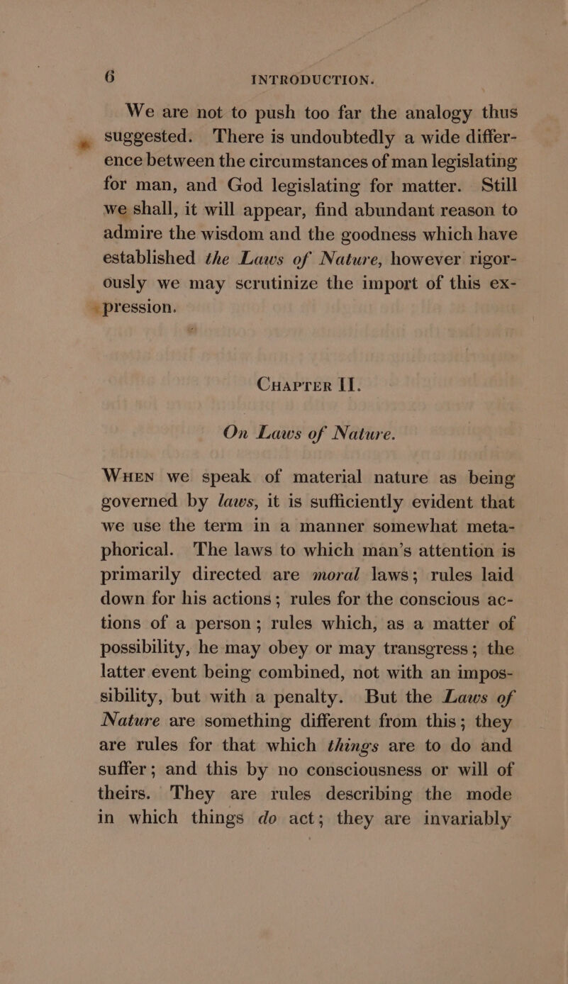 We are not to push too far the analogy thus * suggested. There is undoubtedly a wide differ- ence between the circumstances of man legislating for man, and God legislating for matter. Still we shall, it will appear, find abundant reason to admire the wisdom and the goodness which have established the Laws of Nature, however rigor- ously we may scrutinize the import of this ex- pression. Cuaprer [I]. On Laws of Nature. WHEN we speak of material nature as being governed by laws, it is sufficiently evident that we use the term in a manner somewhat meta- phorical. The laws to which man’s attention is primarily directed are moral laws; rules laid down for his actions; rules for the conscious ac- tions of a person; rules which, as a matter of possibility, he may obey or may transgress; the latter event being combined, not with an impos- sibility, but with a penalty. But the Laws of Nature are something different from this; they are rules for that which things are to do and suffer; and this by no consciousness or will of theirs. They are rules describing the mode in which things do act; they are invariably