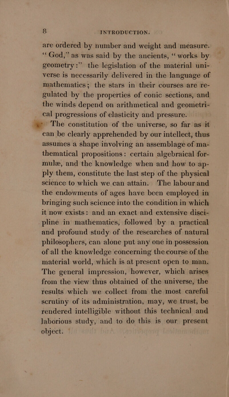 are ordered by number and weight and measure. ‘‘God,” as was said by the ancients, ‘ works by geometry:” the legislation of the material uni- verse Is necessarily delivered in the language of mathematics; the stars in their courses are re- gulated by the properties of conic sections, and the winds depend on arithmetical and geometri- cal progressions of elasticity and pressure. a ‘The constitution of the universe, so far as it can be clearly apprehended by our intellect, thus assumes a shape involving an assemblage of ma- thematical propositions: certain algebraical for- mule, and the knowledge when and how to ap- ply them, constitute the last step of the physical science to which we can attain. The labour and the endowments of ages have been employed in bringing such science into the condition in which it now exists: and an exact and extensive disci- pline in mathematics, followed by a practical and profound study of the researches of natural philosophers, can alone put any one in possession of all the knowledge concerning the course of the material world, which is at present open to man. The general impression, however, which arises from the view thus obtained of the universe, the results which we collect from the most careful scrutiny of its administration, may, we trust, be — rendered intelligible without this technical and laborious study, and to do this is our present object. —