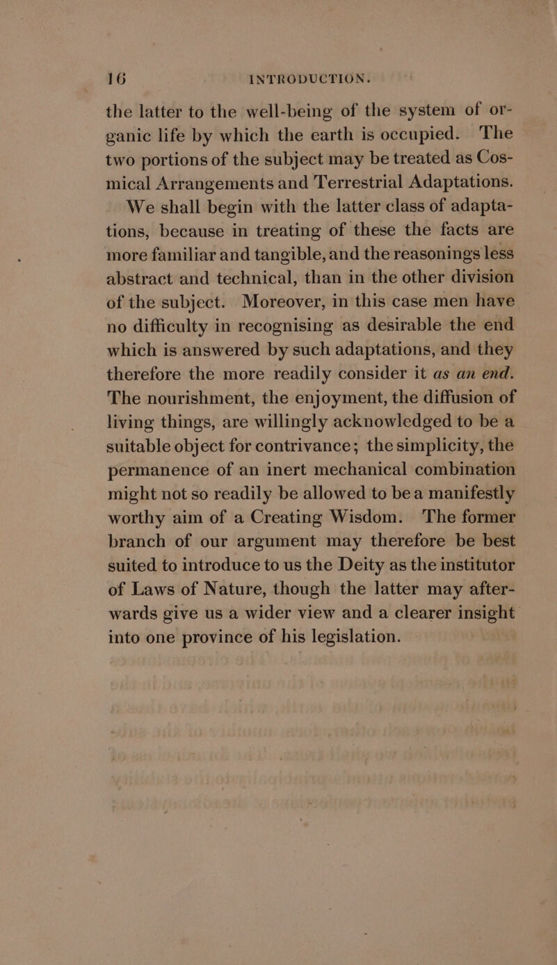 the latter to the well-being of the system of or- ganic life by which the earth is occupied. ‘The two portions of the subject may be treated as Cos- mical Arrangements and Terrestrial Adaptations. We shall begin with the latter class of adapta- tions, because in treating of these the facts are more familiar and tangible, and the reasonings less abstract and technical, than in the other division of the subject. Moreover, in this case men have no difficulty in recognising as desirable the end which is answered by such adaptations, and they therefore the more readily consider it as an end. The nourishment, the enjoyment, the diffusion of living things, are willingly acknowledged to be a suitable object for contrivance; the simplicity, the permanence of an inert mechanical combination might not so readily be allowed to bea manifestly worthy aim of a Creating Wisdom. The former branch of our argument may therefore be best suited to introduce to us the Deity as the institutor of Laws of Nature, though the latter may after- wards give us a wider view and a clearer insight into one province of his legislation.