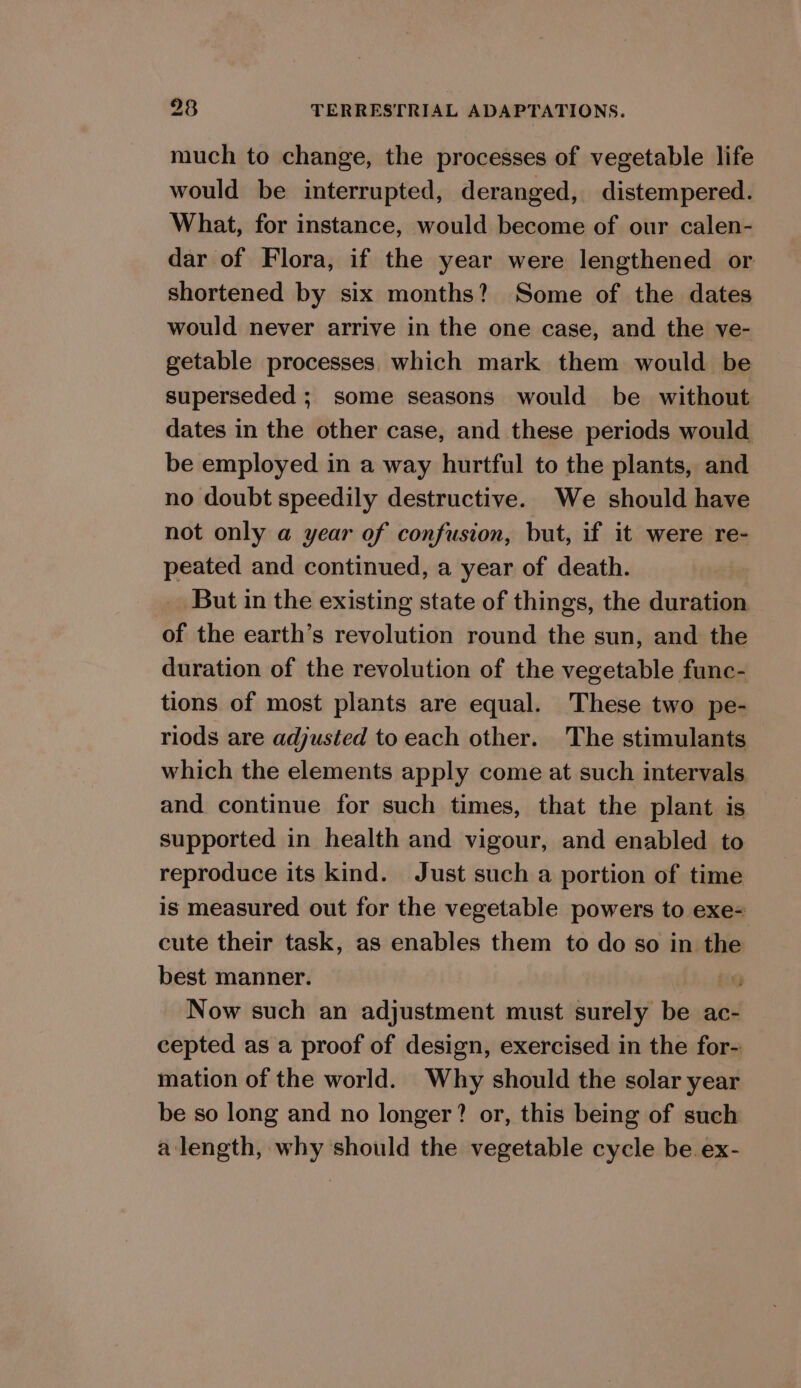 much to change, the processes of vegetable life would be interrupted, deranged, distempered. What, for instance, would become of our calen- dar of Flora, if the year were lengthened or shortened by six months? Some of the dates would never arrive in the one case, and the ve- getable processes which mark them would be superseded ; some seasons would be without dates in the other case, and these periods would be employed in a way hurtful to the plants, and no doubt speedily destructive. We should have not only a year of confusion, but, if it were re- peated and continued, a year of death. But in the existing state of things, the duration of the earth’s revolution round the sun, and the duration of the revolution of the vegetable func- tions of most plants are equal. These two pe- riods are adjusted to each other. The stimulants which the elements apply come at such intervals and continue for such times, that the plant is supported in health and vigour, and enabled to reproduce its kind. Just such a portion of time is measured out for the vegetable powers to exe= cute their task, as enables them to do so in the best manner. ; Now such an adjustment must surely be ac- cepted as a proof of design, exercised in the for- mation of the world. Why should the solar year be so long and no longer? or, this being of such alength, why should the vegetable cycle be. ex-