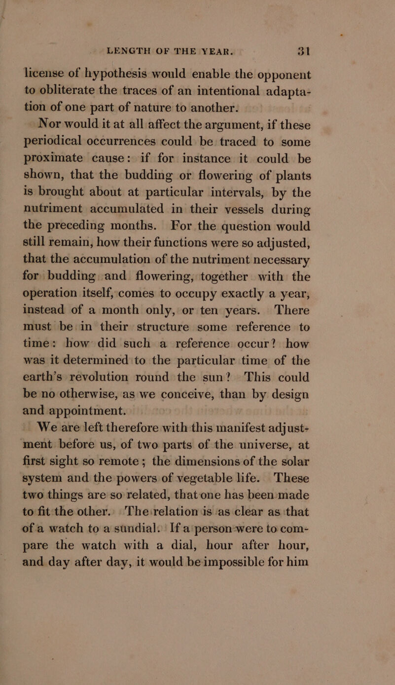 license of hypothesis would enable the opponent to obliterate the traces of an intentional adapta- tion of one part of nature to another. Nor would it at all affect the argument, if these periodical occurrences could be traced to some proximate cause: if for instance it could be shown, that the budding or flowering of plants is brought about at particular intervals, by the nutriment accumulated in their vessels during the preceding months. For the question would still remain, how their functions were so adjusted, that the accumulation of the nutriment necessary for budding, and. flowering, together. with the operation itself, comes to occupy exactly a year, instead of a month only, or ten years. There must be in their structure some reference to time: how did such a reference occur? how was it determined to the particular time of the earth’s revolution round the sun? This could be no otherwise, as we conceive, than by design and appointment. We are left therefore with this manifest adjust- ment before us, of two parts of the universe, at first sight so remote ; the dimensions of the solar system and the powers of vegetable life. These two things are so related, that one has been-made to fit the other. The:relation is ‘as clear as ‘that ofa watch to a sundial. If a:person-were to com- pare the watch with a dial, hour after hour, and day after day, it would be impossible for him
