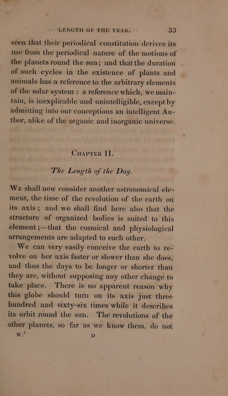 seen that their periodical constitution derives its use from the periodical nature of the motions of the planets round the sun; and thatthe duration of such cycles in the existence of plants and animals has a reference to the arbitrary elements of the solar system : a reference which, we main- tain, is inexplicable and unintelligible, except by admitting into our conceptions an intelligent Au- thor, alike of the organic and inorganic universe. Cuaprer II. The Length of the Day. We shall now consider another astronomical ele- ment, the time of the revolution of the earth on its axis; and we shall find here also that the structure of organized bodies is suited to this element ;—that the cosmical and physiological arrangements are adapted to each other. We can very easily conceive the earth to re- volve on her axis faster or slower than she does, and thus the days to be longer or shorter than they are, without supposing any other change to take place. There is no apparent reason why this globe should turn on its axis just’ three hundred and sixty-six times while it describes its orbit round the sun. The revolutions of the other planets, so far as we know them, do not Ww.” D