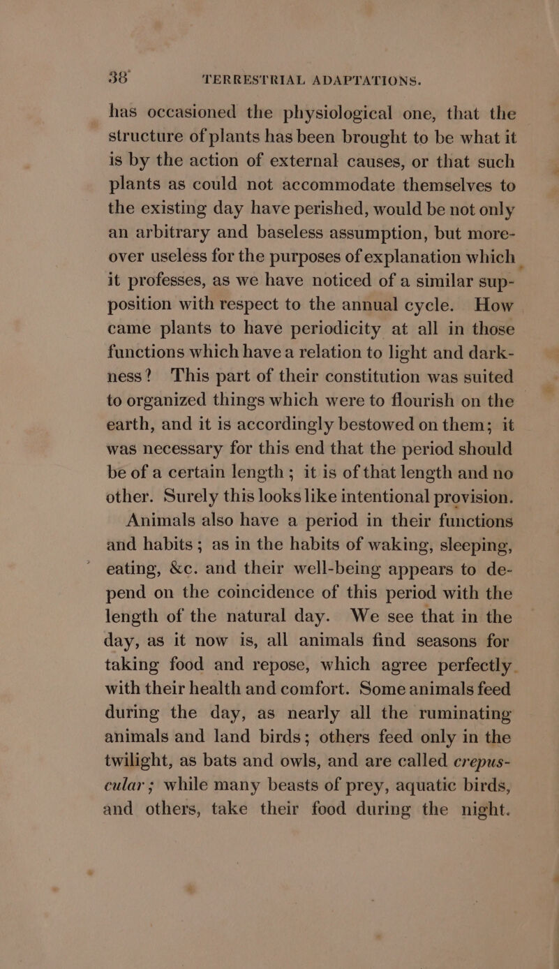 has occasioned the physiological one, that the structure of plants has been brought to be what it is by the action of external causes, or that such plants as could not accommodate themselves to the existing day have perished, would be not only an arbitrary and baseless assumption, but more- over useless for the purposes of explanation which | it professes, as we have noticed of a similar sup- position with respect to the annual cycle. How came plants to have periodicity at all in those functions which have a relation to light and dark- ness? This part of their constitution was suited to organized things which were to flourish on the — earth, and it is accordingly bestowed on them; it was necessary for this end that the period should be of a certain length; it is of that length and no other. Surely this looks like intentional provision. Animals also have a period in their functions and habits; as in the habits of waking, sleeping, eating, &amp;c. and their well-being appears to de- pend on the coincidence of this period with the length of the natural day. We see that in the day, as it now is, all animals find seasons for taking food and repose, which agree perfectly. with their health and comfort. Some animals feed during the day, as nearly all the ruminating animals and land birds; others feed only in the twilight, as bats and owls, and are called crepus- cular ; while many beasts of prey, aquatic birds, and others, take their food during the night.