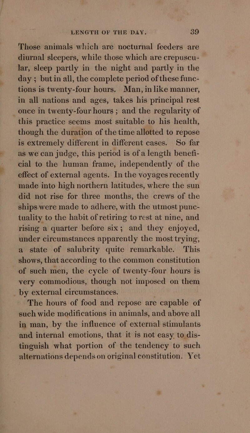 Those animals which are nocturnal feeders are diurnal sleepers, while those which are crepuscu- lar, sleep partly in the night and partly in the day ; but in all, the complete period of these func- tions is twenty-four hours. Man, in like manner, in all nations and ages, takes his principal rest once in twenty-four hours ; and the regularity of this practice seems most suitable to his health, though the duration of the time allotted to repose is extremely different in different cases. So far as we can judge, this period is of a length benefi- cial to the human frame, independently of the effect of external agents. In the voyages recently made into high northern latitudes, where the sun did not rise for three months, the crews of the ships were made to adhere, with the utmost punc- tuality to the habit of retiring to rest at nine, and rising a quarter before six; and they enjoyed, under circumstances apparently the most trying, a state of salubrity quite remarkable. This shows, that according to the common constitution of such men, the cycle of twenty-four hours is very commodious, though not imposed on them _ by external circumstances. The hours of food and repose are capable of such wide modifications in animals, and above all in man, by the influence of external stimulants and internal emotions, that it is not easy. to dis- tinguish what portion of the tendency to such alternations depends on original constitution. Yet