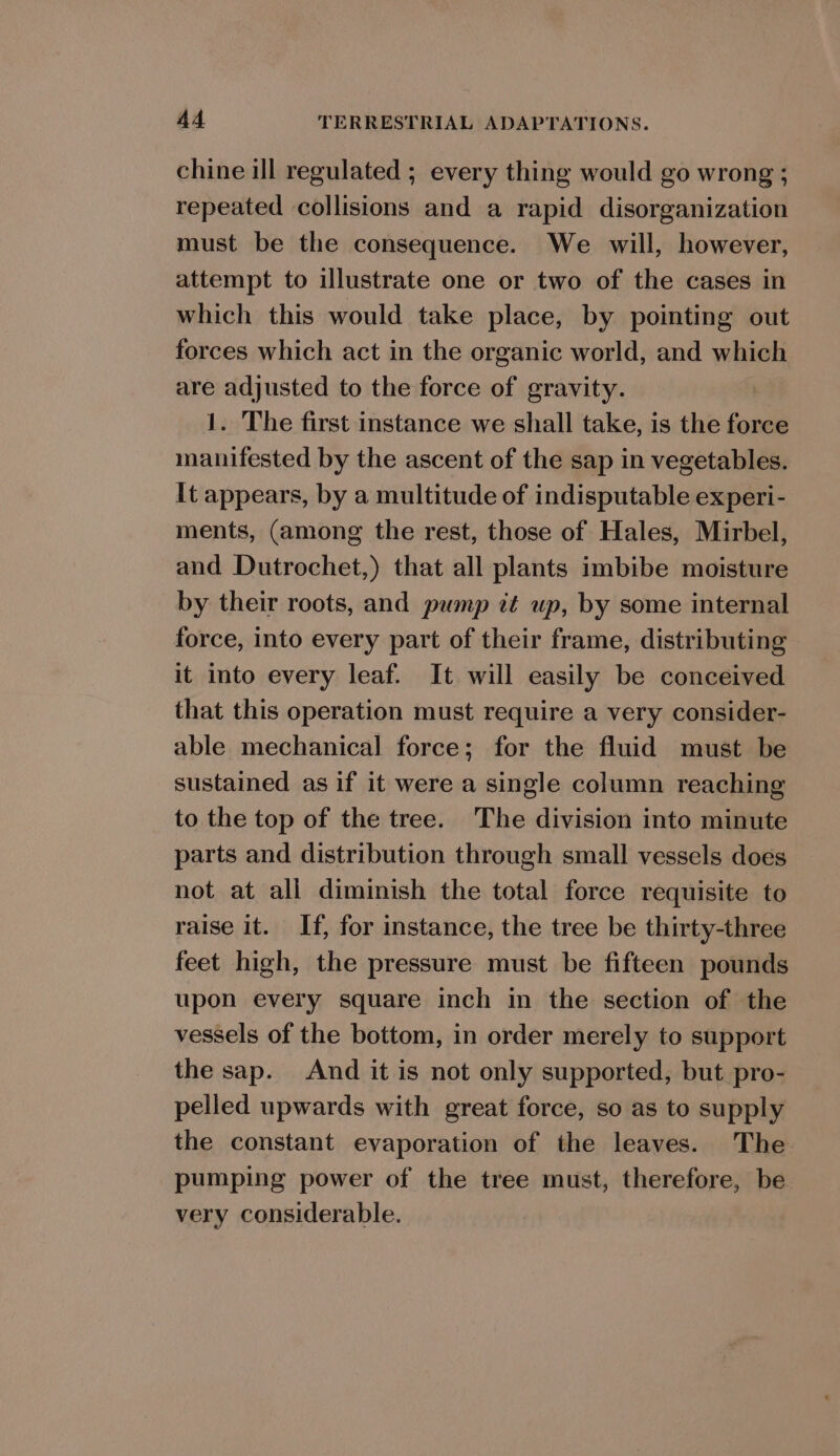 chine ill regulated ; every thing would go wrong ; repeated collisions and a rapid disorganization must be the consequence. We will, however, attempt to illustrate one or two of the cases in which this would take place, by pointing out forces which act in the organic world, and which are adjusted to the force of gravity. | 1. The first instance we shall take, is the force manifested by the ascent of the sap in vegetables. It appears, by a multitude of indisputable experi- ments, (among the rest, those of Hales, Mirbel, and Dutrochet,) that all plants imbibe moisture by their roots, and pump it up, by some internal force, into every part of their frame, distributing it into every leaf. It will easily be conceived that this operation must require a very consider- able mechanical force; for the fluid must be sustained as if it were a single column reaching to the top of the tree. The division into minute parts and distribution through small vessels does not at all diminish the total force requisite to raise it. If, for instance, the tree be thirty-three feet high, the pressure must be fifteen pounds upon every square inch in the section of the vessels of the bottom, in order merely to support the sap. And it is not only supported, but pro- pelled upwards with great force, so as to supply the constant evaporation of the leaves. The pumping power of the tree must, therefore, be very considerable.