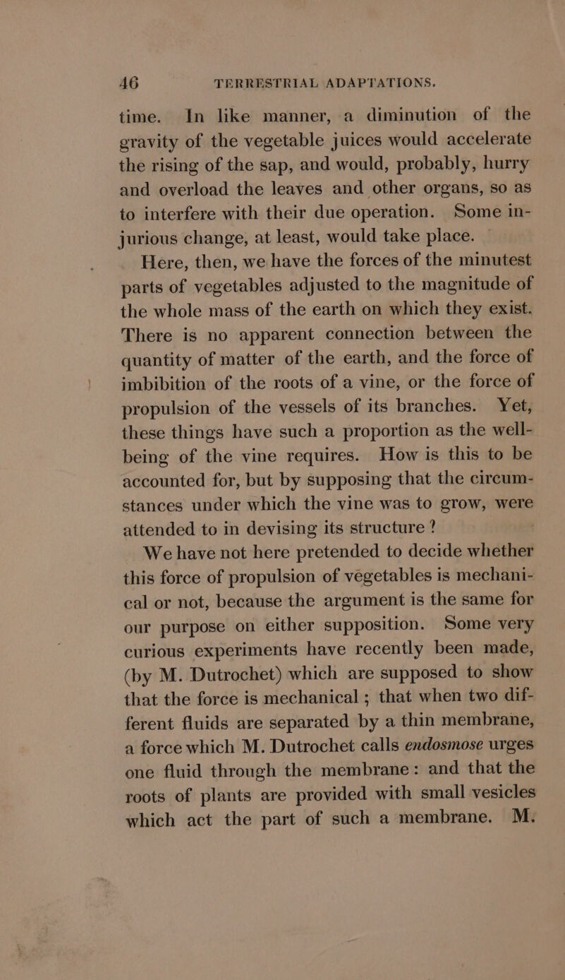 time. In like manner, a diminution of the gravity of the vegetable juices would accelerate the rising of the sap, and would, probably, hurry and overload the leaves and other organs, so as to interfere with their due operation. Some in- jurious change, at least, would take place. Here, then, we have the forces of the minutest parts of vegetables adjusted to the magnitude of the whole mass of the earth on which they exist. There is no apparent connection between the quantity of matter of the earth, and the force of imbibition of the roots of a vine, or the force of propulsion of the vessels of its branches. Yet, these things have such a proportion as the well- being of the vine requires. How is this to be accounted for, but by supposing that the circum- stances under which the vine was to grow, were attended to in devising its structure ? We have not here pretended to decide whether this force of propulsion of vegetables is mechani- cal or not, because the argument is the same for our purpose on either supposition. Some very curious experiments have recently been made, (by M. Dutrochet) which are supposed to show that the force is mechanical ; that when two dif- ferent fluids are separated by a thin membrane, a force which M. Dutrochet calls endosmose urges one fluid through the membrane: and that the roots of plants are provided with small vesicles which act the part of such a membrane. M.