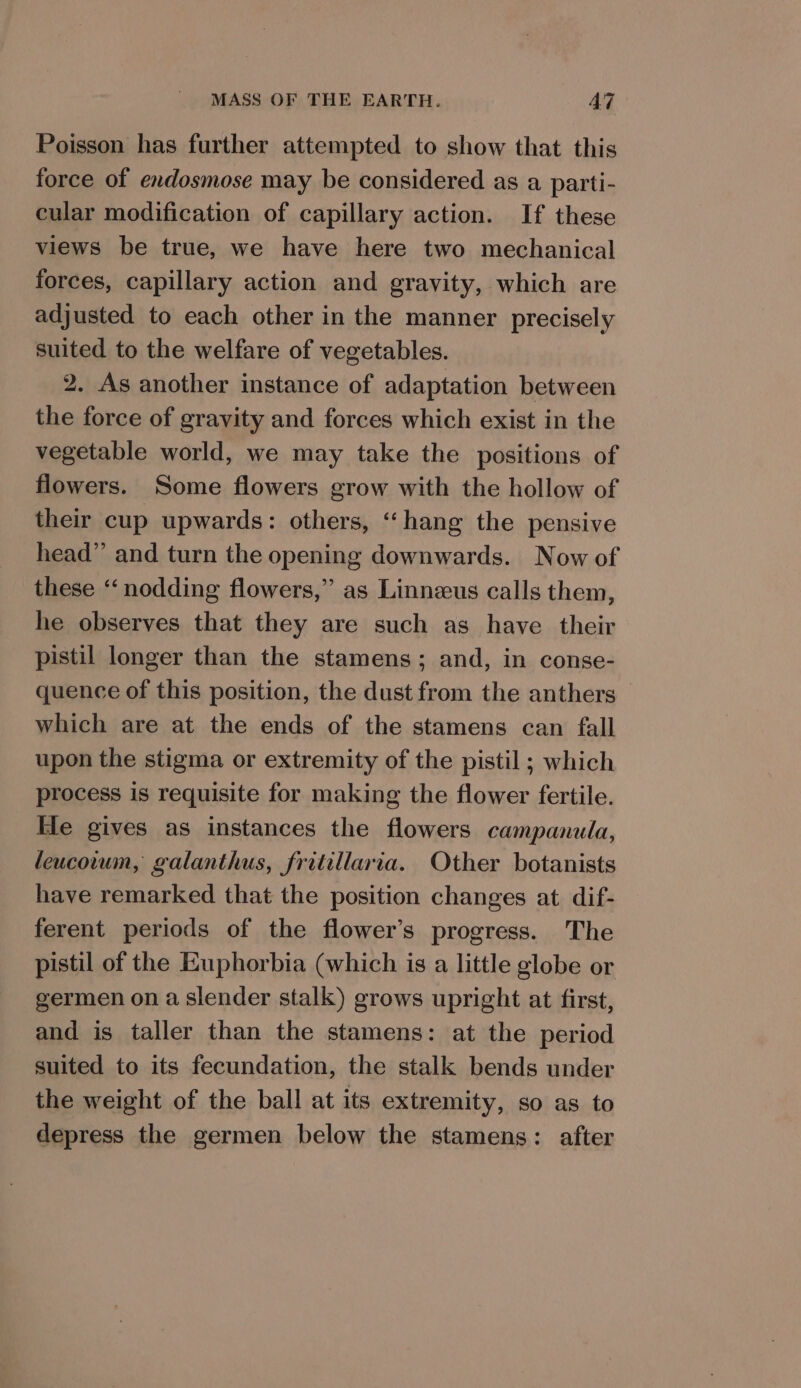 Poisson has further attempted to show that this force of endosmose may be considered as a parti- cular modification of capillary action. If these views be true, we have here two mechanical forces, capillary action and gravity, which are adjusted to each other in the manner precisely suited to the welfare of vegetables. 2. As another instance of adaptation between the force of gravity and forces which exist in the vegetable world, we may take the positions of flowers. Some flowers grow with the hollow of their cup upwards: others, “hang the pensive head” and turn the opening downwards. Now of these “‘ nodding flowers,” as Linneus calls them, he observes that they are such as have their pistil longer than the stamens; and, in conse- quence of this position, the dust from the anthers which are at the ends of the stamens can fall upon the stigma or extremity of the pistil ; which process is requisite for making the flower fertile. He gives as instances the flowers campanula, leucowum, galanthus, fritillaria. Other botanists have remarked that the position changes at dif- ferent periods of the flower’s progress. The pistil of the Euphorbia (which is a little globe or germen on a slender stalk) grows upright at first, and is taller than the stamens: at the period suited to its fecundation, the stalk bends under the weight of the ball at its extremity, so as to depress the germen below the stamens: after