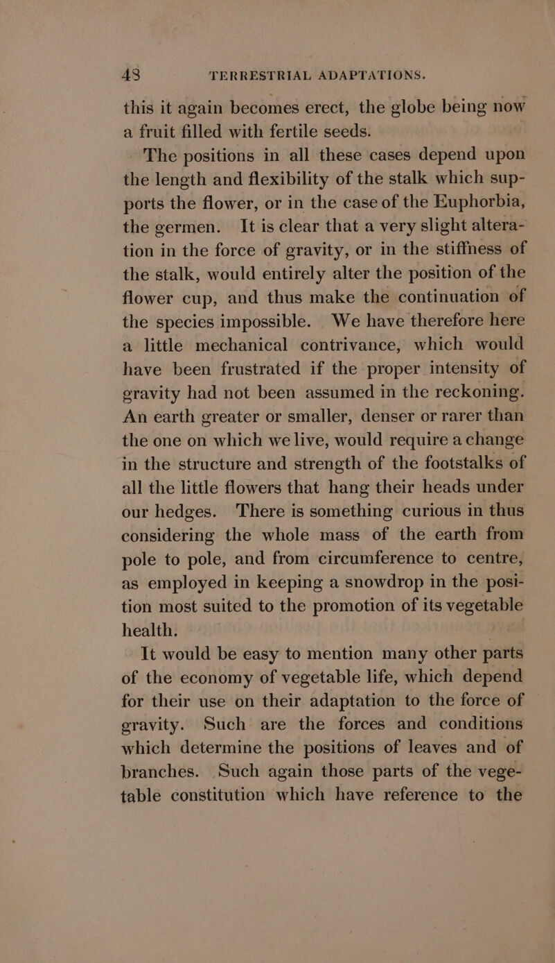 this it again becomes erect, the globe being now a fruit filled with fertile seeds. The positions in all these cases depend upon the length and flexibility of the stalk which sup- ports the flower, or in the case of the Euphorbia, the germen. It is clear that a very slight altera- tion in the force of gravity, or in the stiffness of the stalk, would entirely alter the position of the flower cup, and thus make the continuation of the species impossible. We have therefore here a little mechanical contrivance, which would have been frustrated if the proper intensity of eravity had not been assumed in the reckoning. An earth greater or smaller, denser or rarer than the one on which we live, would require a change in the structure and strength of the footstalks of all the little flowers that hang their heads under our hedges. There is something curious in thus considering the whole mass of the earth from pole to pole, and from circumference to centre, as employed in keeping a snowdrop in the posi- tion most suited to the promotion of its vegetable health. | It would be easy to mention many other parts of the economy of vegetable life, which depend for their use on their adaptation to the force of | gravity. Such are the forces and conditions which determine the positions of leaves and of branches. Such again those parts of the vege- table constitution which have reference to the