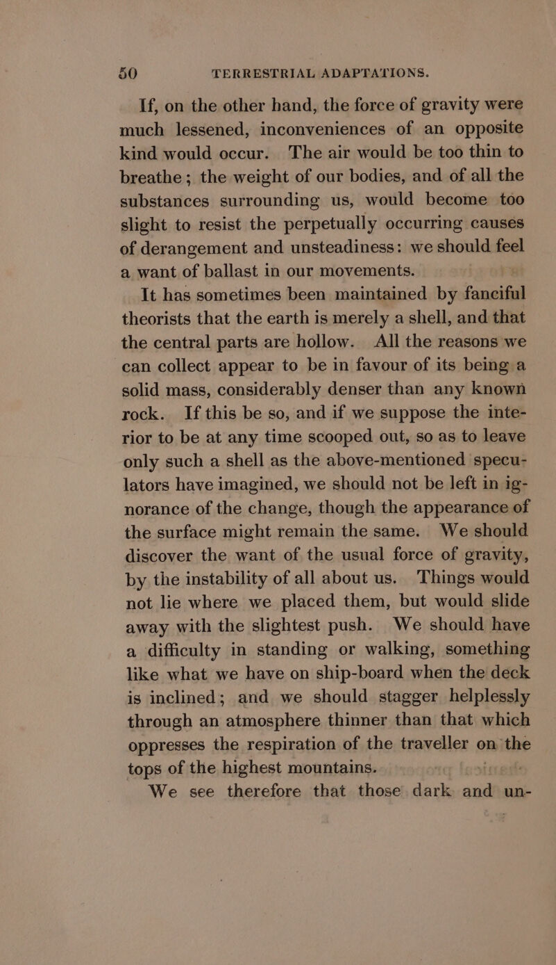 If, on the other hand, the force of gravity were much lessened, inconveniences of an opposite kind would occur. The air would be too thin to breathe ; the weight of our bodies, and of all the substances surrounding us, would become too slight to resist the perpetually occurring causes of derangement and unsteadiness: we honda feel a want of ballast in our movements. It has sometimes been maintained by fanciful theorists that the earth is merely a shell, and that the central parts are hollow. All the reasons we can collect appear to be in favour of its being a solid mass, considerably denser than any known rock. If this be so, and if we suppose the inte- rior to be at any time scooped out, so as to leave only such a shell as the above-mentioned specu- lators have imagined, we should not be left in ig- norance of the change, though the appearance of the surface might remain the same. We should discover the want of the usual force of gravity, by the instability of all about us. Things would not lie where we placed them, but would slide away with the slightest push. We should have a difficulty in standing or walking, something like what we have on ship-board when the deck is inclined; and we should stagger helplessly through an atmosphere thinner than that which oppresses the respiration of the traveller on the tops of the highest mountains. stor get We see therefore that those dark and un-