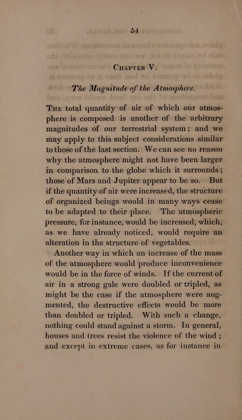 CHAPTER V. The Magnitude of the Atmosphere. Tue total quantity of air of which our atmos- phere is composed is another of the arbitrary magnitudes of our terrestrial system; and we may apply to this subject considerations similar to those of the last section. We can see no reason why the atmosphere might not have been larger in comparison to the globe which it surrounds ; those of Mars and Jupiter appear to be so. But if the quantity of air were increased, the structure of organized beings would in many ways cease to be adapted to their place. The atmospheric pressure, for instance, would be increased, which, as we have already noticed, would require an alteration in the structure of vegetables. Another way in which an increase of the mass of the atmosphere would produce inconvenience would be in the force of winds. If the current of air in a strong gale were doubled or tripled, as might be the case if the atmosphere were aug- mented, the destructive effects would be more than doubled or tripled. With such a change, nothing could stand against a storm. In general, houses and trees resist the violence of the wind ; and except in extreme cases, as for instance in