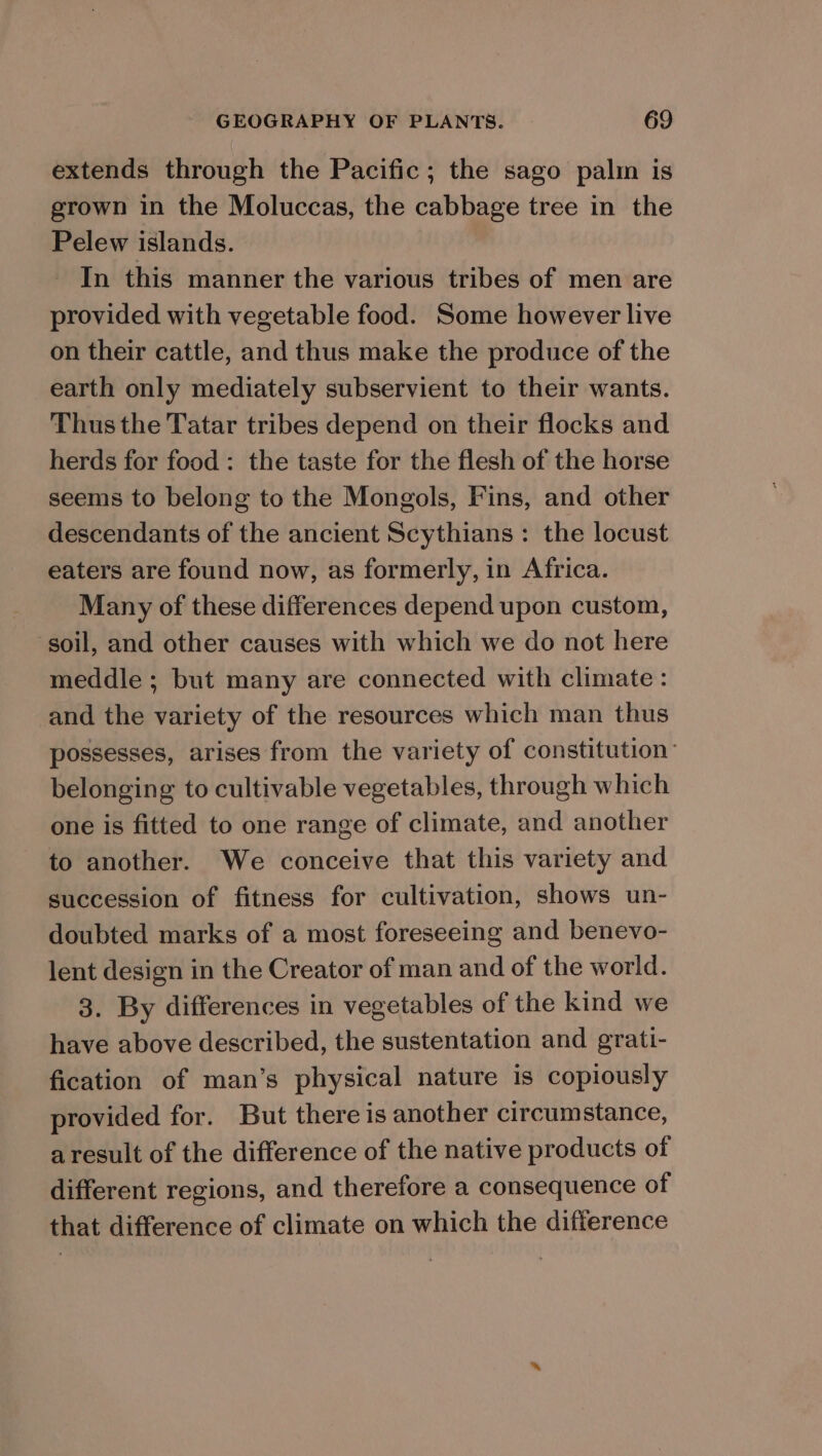 extends through the Pacific; the sago palin is grown in the Moluccas, the cabbage tree in the Pelew islands. In this manner the various tribes of men are provided with vegetable food. Some however live on their cattle, and thus make the produce of the earth only mediately subservient to their wants. Thus the Tatar tribes depend on their flocks and herds for food: the taste for the flesh of the horse seems to belong to the Mongols, Fins, and other descendants of the ancient Scythians : the locust eaters are found now, as formerly, in Africa. Many of these differences depend upon custom, soil, and other causes with which we do not here meddle ; but many are connected with climate : and the variety of the resources which man thus possesses, arises from the variety of constitution’ belonging to cultivable vegetables, through which one is fitted to one range of climate, and another to another. We conceive that this variety and succession of fitness for cultivation, shows un- doubted marks of a most foreseeing and benevo- lent design in the Creator of man and of the world. 3. By differences in vegetables of the kind we have above described, the sustentation and grati- fication of man’s physical nature is copiously provided for. But there is another circumstance, aresult of the difference of the native products of different regions, and therefore a consequence of that difference of climate on which the difference
