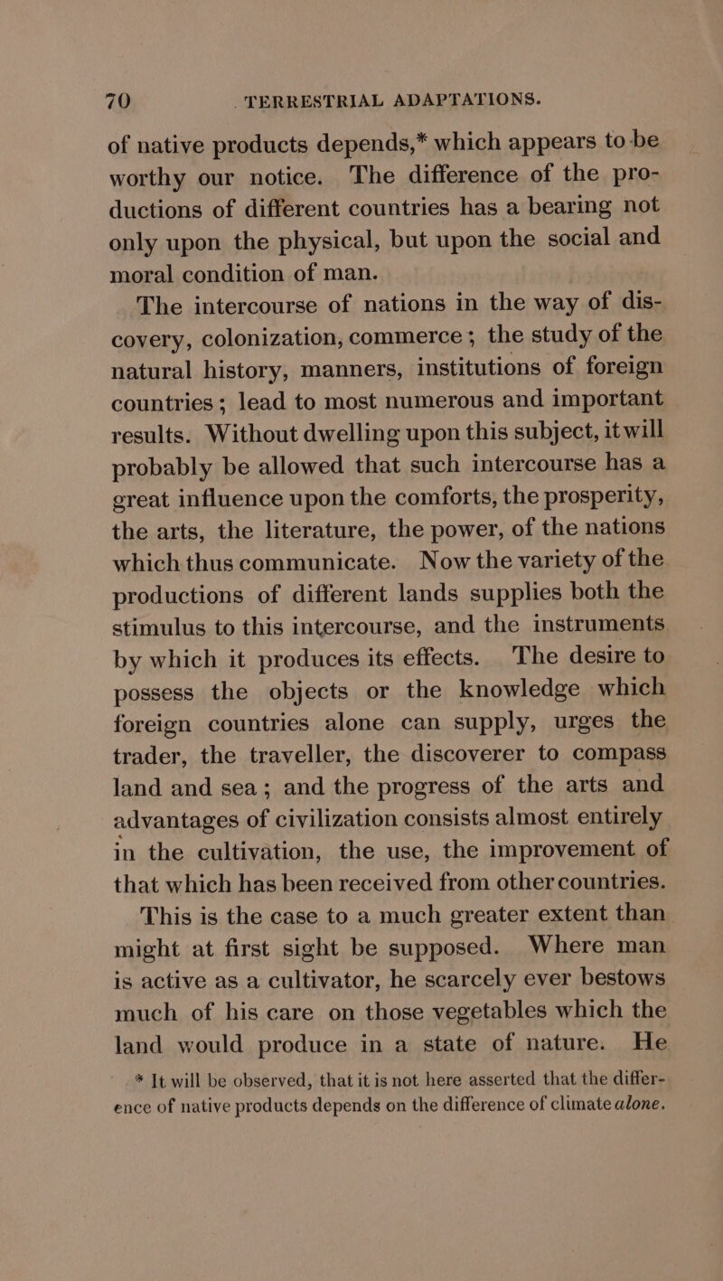 of native products depends,” which appears to be worthy our notice. The difference of the pro- ductions of different countries has a bearing not only upon the physical, but upon the social and moral condition of man. The intercourse of nations in the way of dis- covery, colonization, commerce ; the study of the natural history, manners, institutions of foreign countries; lead to most numerous and important results. Without dwelling upon this subject, it will probably be allowed that such intercourse has a great influence upon the comforts, the prosperity, the arts, the literature, the power, of the nations which thus communicate. Now the variety of the productions of different lands supplies both the stimulus to this intercourse, and the instruments by which it produces its effects. The desire to possess the objects or the knowledge which foreign countries alone can supply, urges the trader, the traveller, the discoverer to compass land and sea; and the progress of the arts and advantages of civilization consists almost entirely in the cultivation, the use, the improvement of that which has been received from other countries. This is the case to a much greater extent than might at first sight be supposed. Where man is active as a cultivator, he scarcely ever bestows much of his care on those vegetables which the land would produce in a state of nature. He * It will be observed, that it is not here asserted that the differ- ence of native products depends on the difference of climate alone.