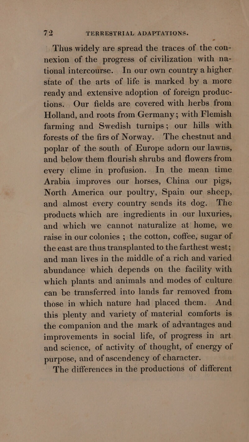 a Thus widely are spread the traces of the con- nexion of the progress of civilization with na- tional intercourse. In our own country a higher state of the arts of life is marked by a more ready and extensive adoption of foreign produc- tions. Our fields are covered with herbs from Holland, and roots from Germany; with Flemish farming and Swedish turnips; our hills with forests of the firs of Norway. The chestnut and poplar of the south of Europe adorn our lawns, and below them flourish shrubs and flowers from every clime in profusion. In the mean time Arabia improves our horses, China our pigs, North America our poultry, Spain our sheep, and almost every country sends its dog. The products which are ingredients in our luxuries, and which we cannot naturalize at home, we raise in our colonies ; the cotton, coffee, sugar of the east are thus transplanted to the farthest west; and man lives in the middle of a rich and varied abundance which depends on the facility with which plants and animals and modes of culture can be transferred into lands far removed from those in which nature had placed them. And this plenty and variety of material comforts is the companion and the mark of advantages and improvements in social life, of progress in art and science, of activity of thought, of energy of purpose, and of ascendency of character. The differences in the productions of different