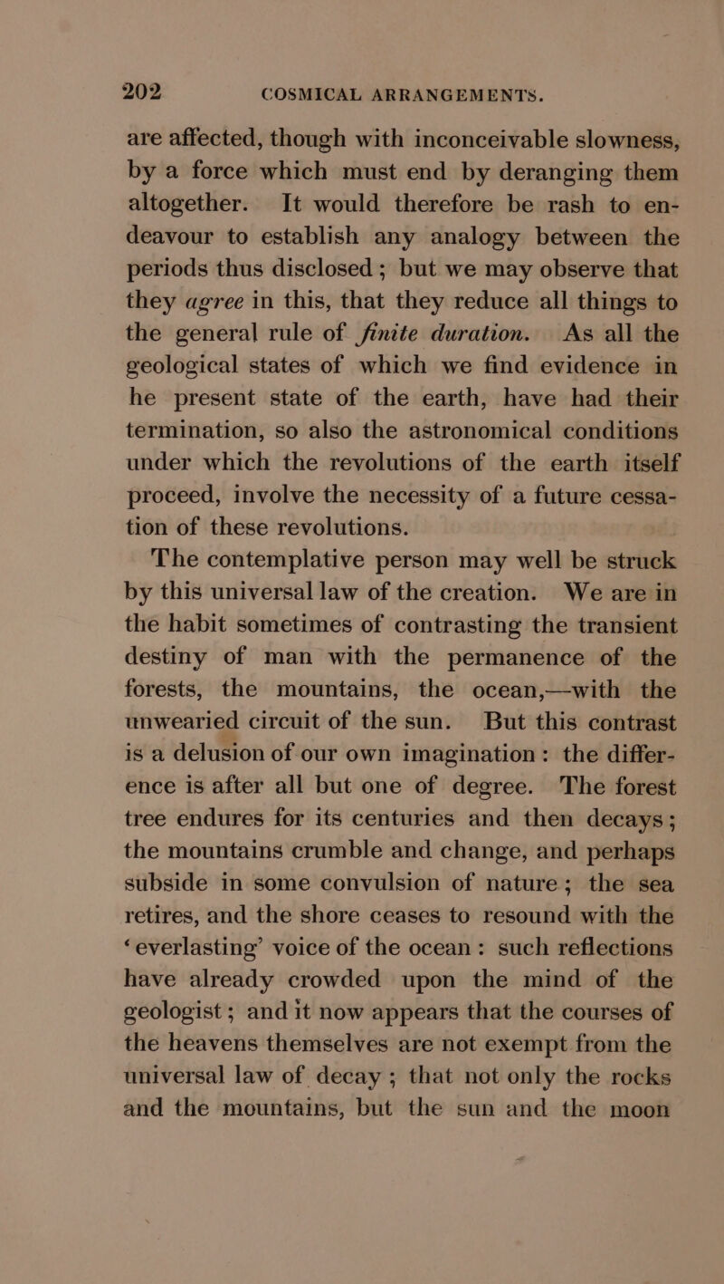 are affected, though with inconceivable slowness, by a force which must end by deranging them altogether. It would therefore be rash to en- deavour to establish any analogy between the periods thus disclosed ; but we may observe that they agree in this, that they reduce all things to the general rule of finite duration. As all the geological states of which we find evidence in he present state of the earth, have had their termination, so also the astronomical conditions under which the revolutions of the earth itself proceed, involve the necessity of a future cessa- tion of these revolutions. | The contemplative person may well be struck by this universal law of the creation. We are in the habit sometimes of contrasting the transient destiny of man with the permanence of the forests, the mountains, the ocean,—with the unwearied circuit of the sun. But this contrast is a delusion of our own imagination: the differ- ence is after all but one of degree. The forest tree endures for its centuries and then decays; the mountains crumble and change, and perhaps subside in some convulsion of nature; the sea retires, and the shore ceases to resound with the ‘everlasting’ voice of the ocean: such reflections have already crowded upon the mind of the geologist ; and it now appears that the courses of the heavens themselves are not exempt from the universal law of decay ; that not only the rocks and the mountains, but the sun and the moon