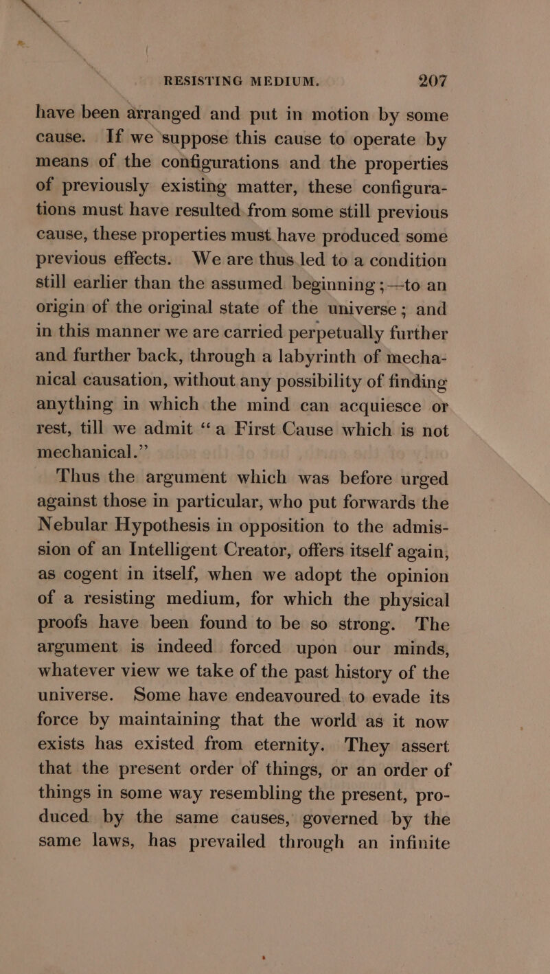 have been arranged and put in motion by some cause. If we suppose this cause to operate by means of the configurations and the properties of previously existing matter, these configura- tions must have resulted. from some still previous cause, these properties must. have produced some previous effects. We are thusled to a condition still earlier than the assumed beginning ;—to an origin of the original state of the universe ; and in this manner we are carried perpetually further and further back, through a labyrinth of mecha- nical causation, without any possibility of finding anything in which the mind can acquiesce or rest, till we admit “a First Cause which is not mechanical.” Thus the argument which was before urged against those in particular, who put forwards the Nebular Hypothesis in opposition to the admis- sion of an Intelligent Creator, offers itself again, as cogent in itself, when we adopt the opinion of a resisting medium, for which the physical proofs have been found to be so strong. The argument is indeed forced upon our minds, whatever view we take of the past history of the universe. Some have endeavoured. to evade its force by maintaining that the world as it now exists has existed from eternity. They assert that the present order of things, or an order of things in some way resembling the present, pro- duced by the same causes, governed by the same laws, has prevailed through an infinite