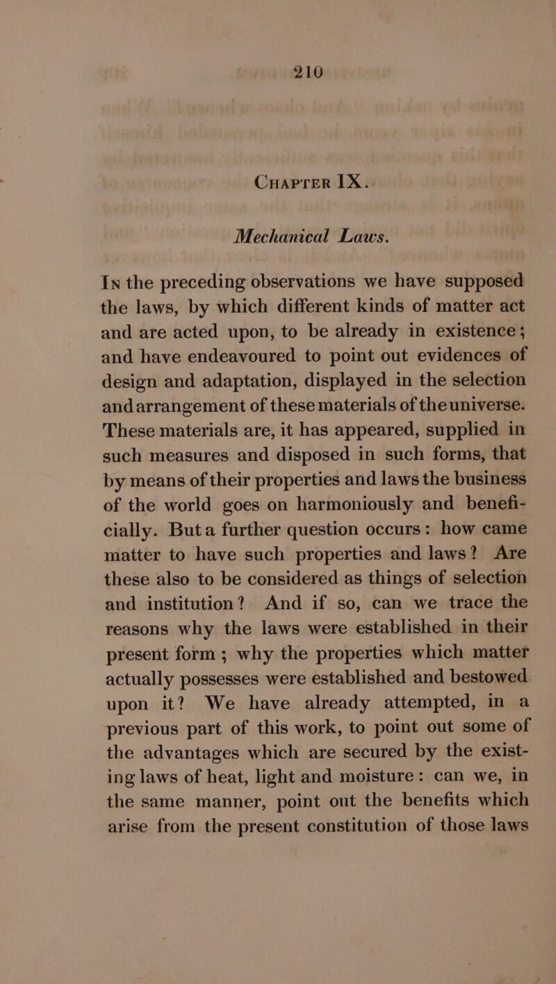 216 Cuaprer [X.. Mechanical Laws. In the preceding observations we have supposed the laws, by which different kinds of matter act and are acted upon, to be already in existence ; and have endeavoured to point out evidences of design and adaptation, displayed in the selection and arrangement of these materials of the universe. These materials are, it has appeared, supplied in such measures and disposed in such forms, that by means of their properties and laws the business of the world goes on harmoniously and benefi- cially. Buta further question occurs: how came matter to have such properties and laws? Are these also to be considered as things of selection and institution? And if so, can we trace the reasons why the laws were established in their present form ; why the properties which matter actually possesses were established and bestowed upon it? We have already attempted, in a previous part of this work, to point out some of the advantages which are secured by the exist- ing laws of heat, light and moisture: can we, in the same manner, point out the benefits which arise from the present constitution of those laws