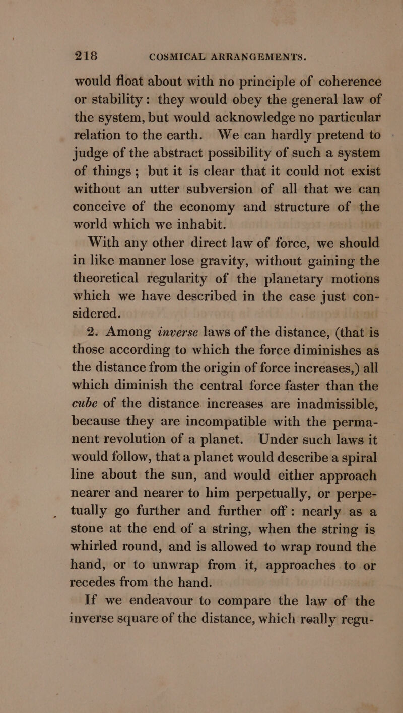 would float about with no principle of coherence or stability : they would obey the general law of the system, but would acknowledge no particular relation to the earth. We can hardly pretend to judge of the abstract possibility of such a system of things; but it is clear that it could not exist without an utter subversion of all that we can conceive of the economy and structure of the world which we inhabit. With any other direct law of force, we should in like manner lose gravity, without gaining the theoretical regularity of the planetary motions which we have described in the case just con- sidered. 2. Among inverse laws of the distance, (that is those according to which the force diminishes as the distance from the origin of force increases,) all which diminish the central force faster than the cube of the distance. increases are inadmissible, because they are incompatible with the perma- nent revolution of a planet. Under such laws it would follow, that a planet would describe a spiral line about the sun, and would either approach nearer and nearer to him perpetually, or perpe- tually go further and further off: nearly as a stone at the end of a string, when the string is whirled round, and is allowed to wrap round the hand, or to unwrap from it, approaches to or recedes from the hand. If we endeavour to compare the law of the Inverse square of the distance, which really regu-