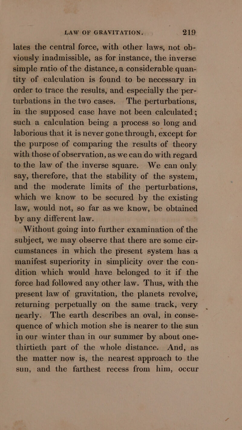 lates the central force, with other laws, not ob- viously inadmissible, as for instance, the inverse simple ratio of the distance, a considerable quan- tity of calculation is found to be necessary in order to trace the results, and especially the per- turbations in the two cases. The perturbations, in the supposed case have not been calculated ; such a calculation being a process so long and laborious that it is never gone through, except for the purpose of comparing the results of theory with those of observation, as we can do with regard to the law of the inverse square. We can only say, therefore, that the stability of the system, and the moderate limits of the perturbations, which we know to be secured by the existing law, would not, so far as we know, be obtained by any different law. Without going into further examination of the subject, we may observe that there are some cir- cumstances in which the present system has a manifest superiority in simplicity over the con- dition which would have belonged to it if the force had followed any other law. Thus, with the present law of gravitation, the planets revolve, returning perpetually on the same track, very nearly. The earth describes an oval, in conse- quence of which motion she is nearer to the sun in our winter than in our summer by about one- thirtieth part of the whole distance. And, as the matter now is, the nearest approach to the sun, and the farthest recess from him, occur
