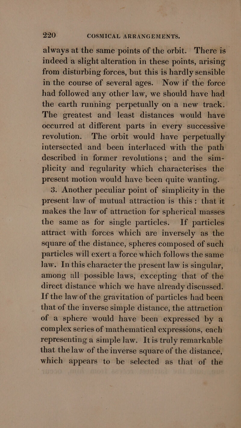 always at the same points of the orbit. There is indeed a slight alteration in these points, arising from disturbing forces, but this is hardly sensible in the course of several ages. Now if the force had followed any other law, we should have had the earth running perpetually on a new track. The greatest and least distances would have occurred at different parts in every successive revolution. The orbit would have perpetually intersected and been interlaced with the path described in former revolutions; and the sim- plicity and regularity which characterises the present motion would have been quite wanting. 3. Another peculiar point of simplicity in the present law of mutual attraction is this: that it makes the law of attraction for spherical masses the same as for single particles. If particles attract with forces which are inversely as the square of the distance, spheres composed of such particles will exert a force which follows the same Jaw. In this character the present law is singular, among all possible laws, excepting that of the direct distance which we have already discussed. If the law of the gravitation of particles had been that of the inverse simple distance, the attraction of a sphere would have been expressed by a complex series of mathematical expressions, each representing a simple law. It is truly remarkable that thelaw of the inverse square of the distance, which appears to be selected as that of the