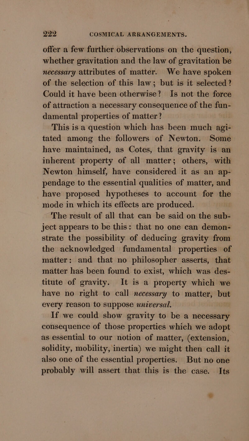 offer a few further observations on the question, whether gravitation and the law of gravitation be necessary attributes of matter. We have spoken of the selection of this law; but is it selected? Could it have been otherwise? Is not the force of attraction a necessary consequence of the fun- damental properties of matter? This is a question which has been much agi- tated among the followers of Newton. Some have maintained, as Cotes, that gravity is an inherent property of all matter; others, with Newton himself, have considered it as an ap- pendage to the essential qualities of matter, and have proposed hypotheses to account for the -mode in which its effects are produced. The result of all that can be said on the sub- ject appears to be this: that no one can demon- strate the possibility of deducing gravity from the acknowledged fundamental properties of matter: and that no philosopher asserts, that matter has been found to exist, which was des- titute of gravity. It is a property which we have no right to call necessary to matter, but every reason to suppose unzversal. If we could show gravity to be a necessary consequence of those properties which we adopt as essential to our notion of matter, (extension, solidity, mobility, inertia) we might then call it also one of the essential properties. But no one probably will assert that this is the case. Its