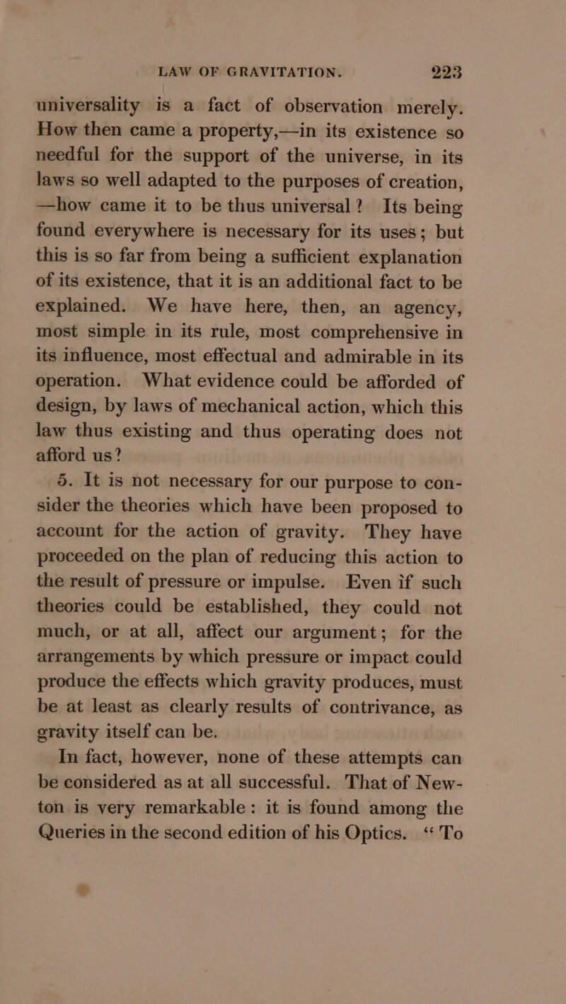 universality is a fact of observation merely. How then came a property,—in its existence so needful for the support of the universe, in its laws so well adapted to the purposes of creation, —how came it to be thus universal? Its being found everywhere is necessary for its uses; but this is so far from being a sufficient explanation of its existence, that it is an additional fact to be explained. We have here, then, an agency, most simple in its rule, most comprehensive in its influence, most effectual and admirable in its operation. What evidence could be afforded of design, by laws of mechanical action, which this law thus existing and thus operating does not afford us? 5. It is not necessary for our purpose to con- sider the theories which have been proposed. to account for the action of gravity. They have proceeded on the plan of reducing this action to the result of pressure or impulse. Even if such theories could be established, they could not much, or at all, affect our argument; for the arrangements by which pressure or impact could produce the effects which gravity produces, must be at least as clearly results of contrivance, as gravity itself can be. In fact, however, none of these attempts can be considered as at all successful. That of New- ton is very remarkable: it is found among the Queries in the second edition of his Optics. ‘To