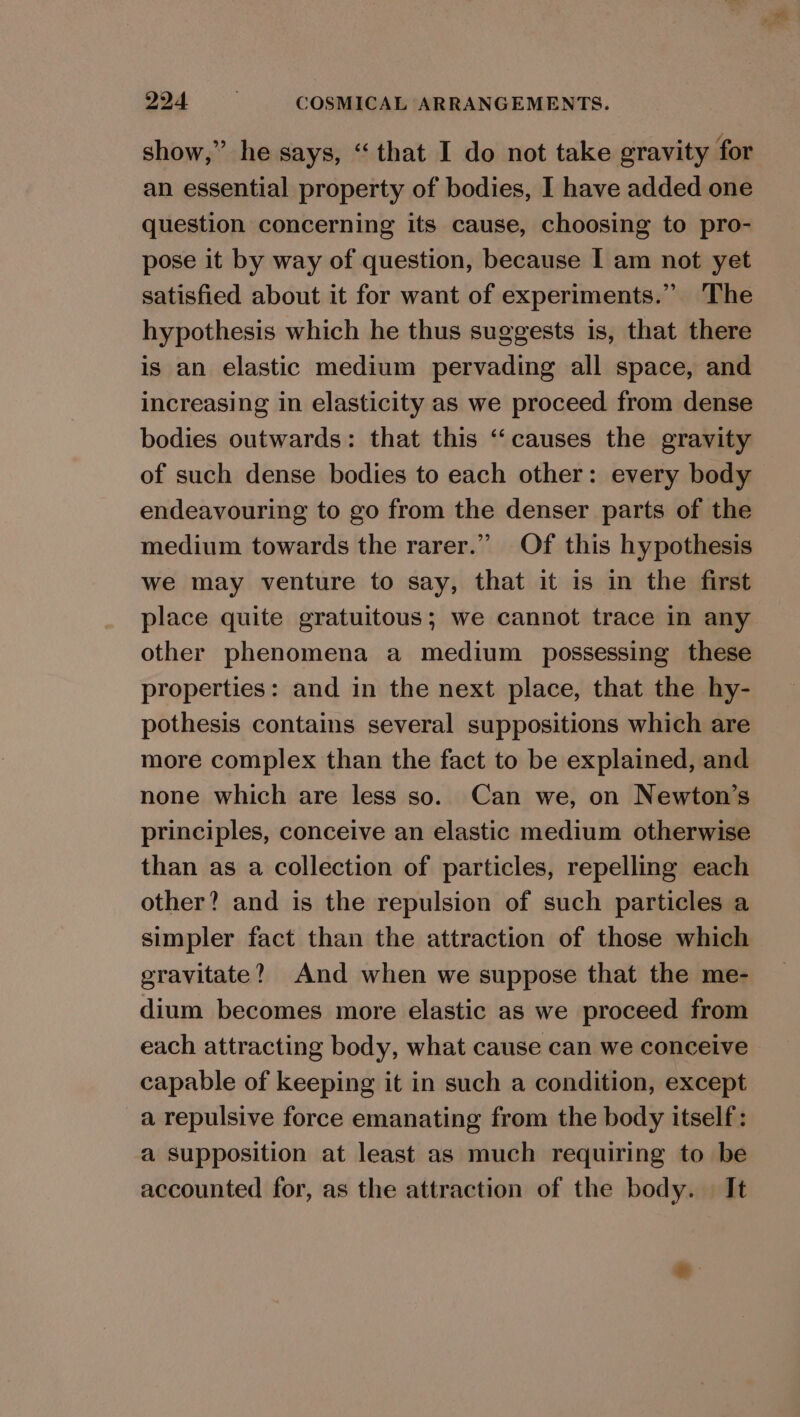 show,” he says, “that I do not take gravity for an essential property of bodies, I have added one question concerning its cause, choosing to pro- pose it by way of question, because I am not yet satisfied about it for want of experiments.” The hypothesis which he thus suggests is, that there is an elastic medium pervading all space, and increasing in elasticity as we proceed from dense bodies outwards: that this “causes the gravity of such dense bodies to each other: every body endeavouring to go from the denser parts of the medium towards the rarer.” Of this hypothesis we may venture to say, that it is in the first place quite gratuitous; we cannot trace in any other phenomena a medium possessing these properties: and in the next place, that the hy- pothesis contains several suppositions which are more complex than the fact to be explained, and none which are less so. Can we, on Newton’s principles, conceive an elastic medium otherwise than as a collection of particles, repelling each other? and is the repulsion of such particles a simpler fact than the attraction of those which gravitate? And when we suppose that the me- dium becomes more elastic as we proceed from each attracting body, what cause can we conceive capable of keeping it in such a condition, except a repulsive force emanating from the body itself: a supposition at least as much requiring to be accounted for, as the attraction of the body. | It