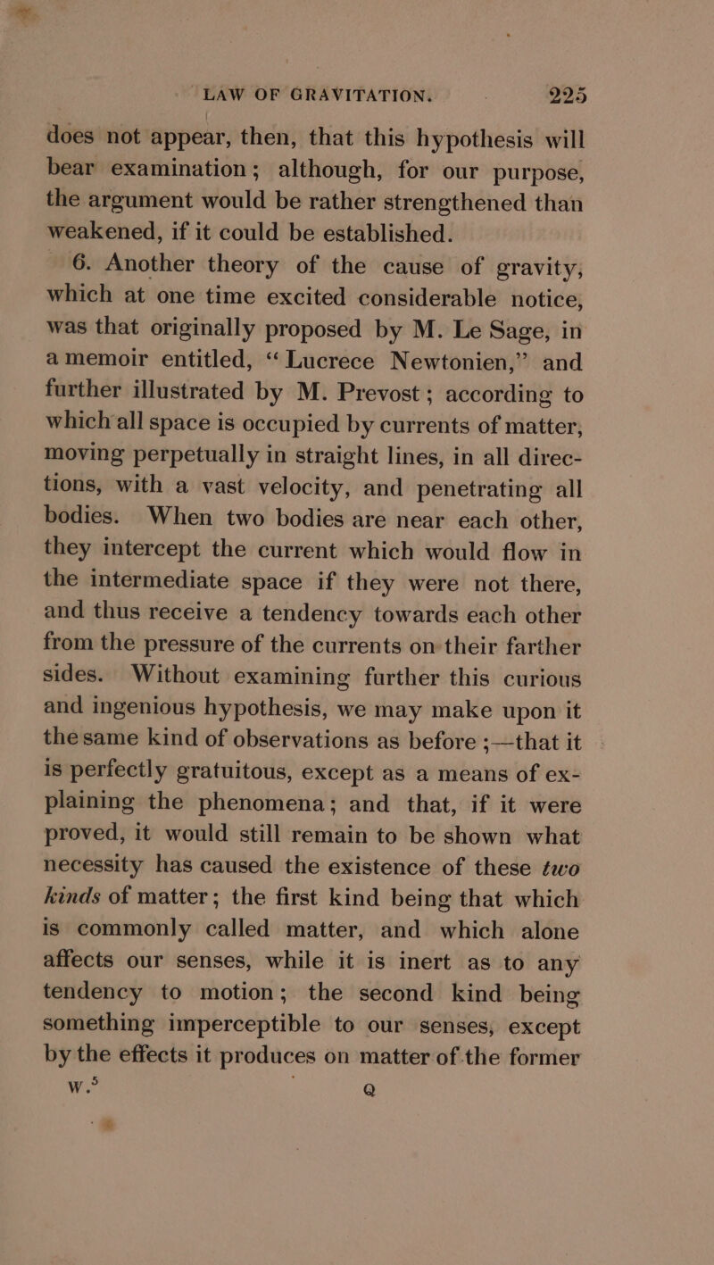 does not appear, then, that this hypothesis will bear examination; although, for our purpose, the argument would be rather strengthened than weakened, if it could be established. «6. Another theory of the cause of gravity, which at one time excited considerable notice, was that originally proposed by M. Le Sage, in amemoir entitled, ‘“‘Lucrece Newtonien,”’ and further illustrated by M. Prevost; according to which all space is occupied by currents of matter, moving perpetually in straight lines, in all direc- tions, with a vast velocity, and penetrating all bodies. When two bodies are near each other, they intercept the current which would flow in the intermediate space if they were not there, and thus receive a tendency towards each other from the pressure of the currents on their farther sides. Without examining further this curious and ingenious hypothesis, we may make upon it the same kind of observations as before ;—that it is perfectly gratuitous, except as a means of ex- plaining the phenomena; and that, if it were proved, it would still remain to be shown what necessity has caused the existence of these ¢wo kinds of matter; the first kind being that which is commonly called matter, and which alone affects our senses, while it is inert as to any tendency to motion; the second kind being something imperceptible to our senses, except by the effects it produces on matter of the former we” Q