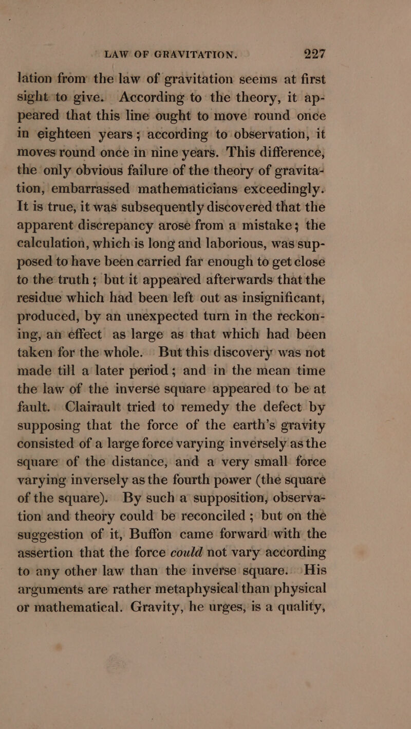 lation from: the law of gravitation seeins at first sight to give. According to the theory, it ap- peared that this line ought to move round once in eighteen years ; according to observation, it moves round once in nine years. This difference, the only obvious failure of the theory of gravita- tion, embarrassed mathematicians exceedingly. It is true, it was subsequently discovered that the apparent discrepancy arose from a mistake; the calculation, which is long and laborious, was sup- posed to have been carried far enough to get close to the truth ; but it appeared afterwards that the residue which had been left out as insignificant, produced, by an unexpected turn in the reckon- ing, an effect as large as that which had been taken for the whole. But this discovery was not made till a later period; and in the mean time the law of the inverse square appeared to be at fault. Clairault tried to remedy the defect by supposing that the force of the earth’s gravity consisted of a large force varying inversely as the square of the distance, and a very small force varying inversely as the fourth power (the square of the square). By such a supposition, observa- tion and theory could be reconciled ; but on the suggestion of it, Buffon came forward with the assertion that the force could not vary according to any other law than the inverse square. His arguments are rather metaphysical than physical or mathematical. Gravity, he urges, is a quality,