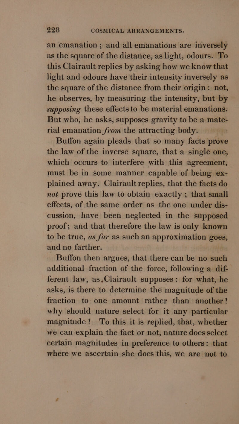 an emanation ; and all emanations are inversely as the square of the distance, as light, odours. To this Clairault replies by asking how we know that light and odours have their intensity inversely as the square of the distance from their origin: not, he observes, by measuring the intensity, but by supposing these effects to be material emanations. But who, he asks, supposes gravity to be a mate- rial emanation from the attracting body. Buffon again pleads that so many facts prove the law of the inverse square, that a single one, which occurs to interfere with this agreement, must be in some manner capable of being ex- plained away. Clairault replies, that the facts do not prove this law to obtain exactly ; that small effects, of the same order as the one under dis- cussion, have been neglected in the supposed proof; and that therefore the law is only known to be true, as far as such an approximation goes, and no farther. Buffon then argues, that there can be no such additional fraction of the force, following a dif- ferent law, as.Clairault supposes: for what, he asks, is there to determine the magnitude of the fraction to one amount rather than another? why should nature select for it any particular magnitude? To this it is replied, that, whether we can explain the fact or not, nature does select certain magnitudes in preference to others: that where we ascertain she does this, we are not to