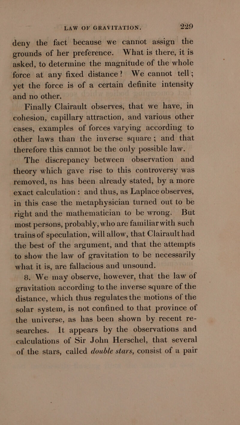 deny the fact because we cannot assign the grounds of her preference. What is there, it is asked, to determine the magnitude of the whole force at any fixed distance? We cannot tell; yet the force is of a certain definite intensity and no other. Finally Clairault observes, that we have, in cohesion, capillary attraction, and various other cases, examples of forces varying according to other laws than the inverse square; and that therefore this cannot be the only possible law. The discrepancy between observation and theory which gave rise to this controversy was removed, as has been already stated, by a more exact calculation: and thus, as Laplace observes, in this case the metaphysician turned out to be right and the mathematician to be wrong. But most persons, probably, who are familiar with such trains of speculation, will allow, that Clairault had the best of the argument, and that the attempts to show the law of gravitation to be necessarily : what it is, are fallacious and unsound. 8. We may observe, however, that the law of gravitation according to the inverse square of the distance, which thus regulates the motions of the solar system, is not confined to that province of the universe, as has been shown by recent re- searches. It appears by the observations and calculations of Sir John Herschel, that several of the stars, called double stars, consist of a pair