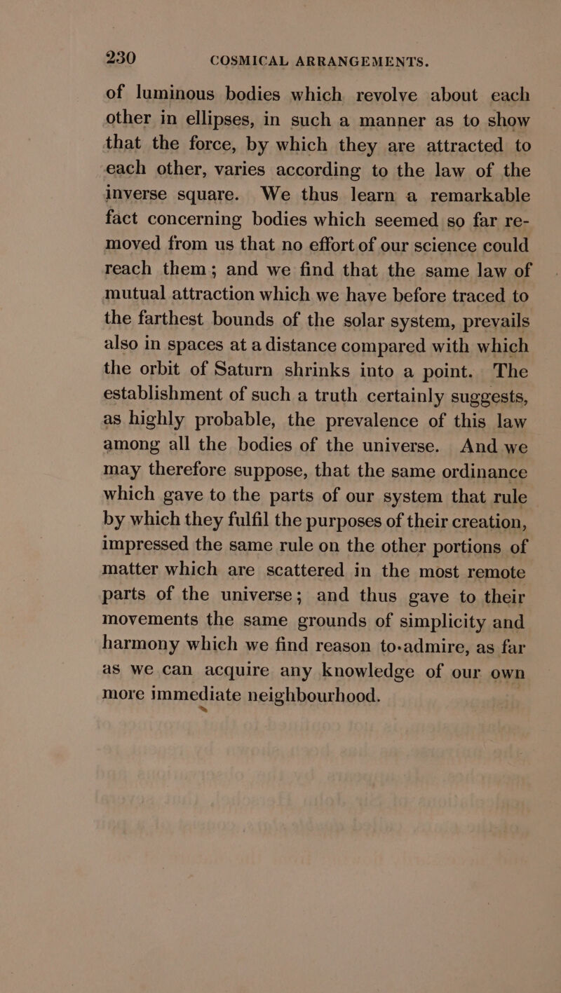 of luminous bodies which revolye about each other in ellipses, in such a manner as to show that the force, by which they are attracted to each other, varies according to the law of the inverse square. We thus learn a remarkable fact concerning bodies which seemed so far re- moved from us that no effort of our science could reach them; and we find that the same law of mutual attraction which we have before traced to the farthest bounds of the solar system, prevails also in spaces at a distance compared with which the orbit of Saturn shrinks into a point. The establishment of such a truth certainly suggests, as highly probable, the prevalence of this law among all the bodies of the universe. And we may therefore suppose, that the same ordinance which gave to the parts of our system that rule by which they fulfil the purposes of their creation, impressed the same rule on the other portions of matter which are scattered in the most remote parts of the universe; and thus gave to their movements the same grounds of simplicity and harmony which we find reason to-admire, as far as we can acquire any knowledge of our own more immediate neighbourhood.