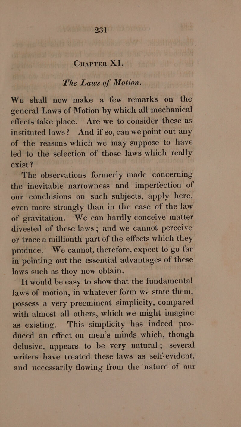 Cuapter XI.- The Laws of Motion. We shall now make a few remarks on the general Laws of Motion by which all mechanical effects take place. Are we to consider these as instituted laws? And if so, can we point out any of the reasons which we may suppose to have led to the selection of those laws which really exist ? The observations formerly made concerning the inevitable narrowness and imperfection of our conclusions on such subjects, apply here, even more strongly than in the case of the law of gravitation. We can hardly conceive matter divested of these laws; and we cannot perceive or trace a millionth part of the effects which they produce. We cannot, therefore, expect to go far in pointing out the essential advantages of these laws such as they now obtain. It would be easy to show that the fundamental laws of motion, in whatever form we state them, possess a very preeminent simplicity, compared with almost all others, which we might imagine as existing. This simplicity has indeed pro- duced an effect on men’s minds which, though delusive, appears to be very natural; several writers have treated these laws as self-evident, and necessarily flowing from the nature of our
