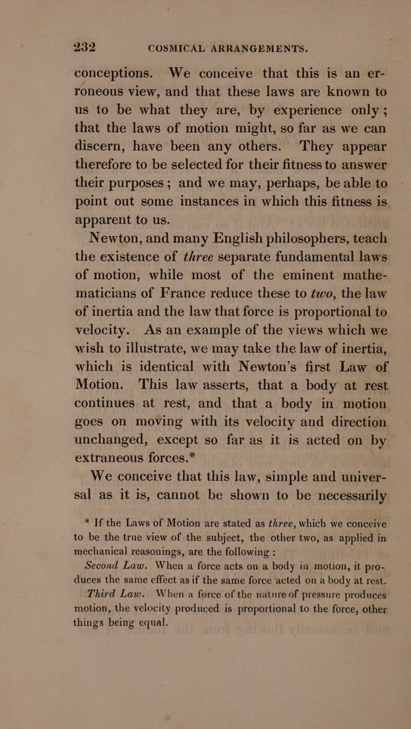 conceptions. We conceive that this is an er- roneous view, and that these laws are known to us to be what they are, by experience only ; that the laws of motion might, so far as we can discern, have been any others. They appear therefore to be selected for their fitness to answer their purposes; and we may, perhaps, be able to point out some instances in which this fitness is. apparent to us. Newton, and many English philosophers, teach the existence of three separate fundamental laws of motion, while most of the eminent mathe- maticians of France reduce these to éwo, the law of inertia and the law that force is proportional to velocity. As an example of the views which we wish to illustrate, we may take the law of inertia, which is identical with Newton’s first Law of Motion. This law asserts, that a body at rest continues at rest, and that a body in motion goes on moving with its velocity and direction unchanged, except so far as it is acted on by extraneous forces.* We conceive that this law, simple and univer- sal as it is, cannot be shown to be necessarily * If the Laws of Motion are stated as three, which we conceive to be the true view of the subject, the other two, as applied in mechanical reasonings, are the following : Second Law. When a force acts on a body in motion, it pro- duces the same effect as if the same force acted on a body at rest. Third Law. When a force of the nature of pressure produces motion, the velocity produced is proportional to the force, other things being equal.