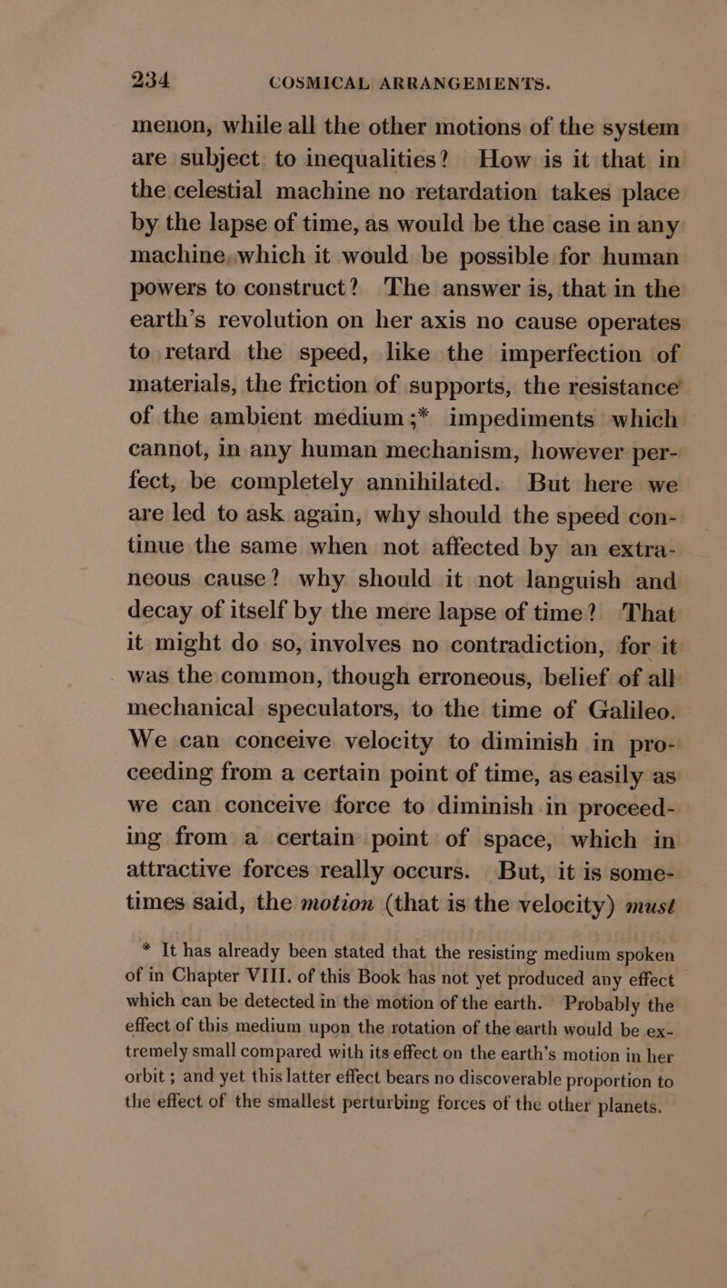 menon, while all the other motions of the system are subject. to inequalities? How is it that in the celestial machine no retardation takes place by the lapse of time, as would be the case in any machine, which it would be possible for human powers to construct? The answer is, that in the earth’s revolution on her axis no cause operates to retard the speed, like the imperfection of materials, the friction of supports, the resistance of the ambient medium ;* impediments which cannot, in any human mechanism, however per- fect, be completely annihilated. But here we are led to ask again, why should the speed con-. tinue the same when not affected by an extra- neous cause? why should it not languish and decay of itself by the mere lapse of time? That it might do so, involves no contradiction, for it was the common, though erroneous, belief. of all mechanical speculators, to the time of Galileo. We can conceive velocity to diminish in pro- ceeding from a certain point of time, as easily as we can conceive force to diminish in proceed- ing from a certain point of space, which in attractive forces really occurs. But, it is some- times said, the motion (that is the velocity) mus¢ * It has already been stated that the resisting medium spoken of in Chapter VIII. of this Book has not yet produced any effect which can be detected in the motion of the earth. Probably the effect of this medium upon the rotation of the earth would be ex- tremely small compared with its effect on the earth’s motion in her orbit ; and yet this latter effect bears no discoverable proportion to the effect of the smallest perturbing forces of the other planets.