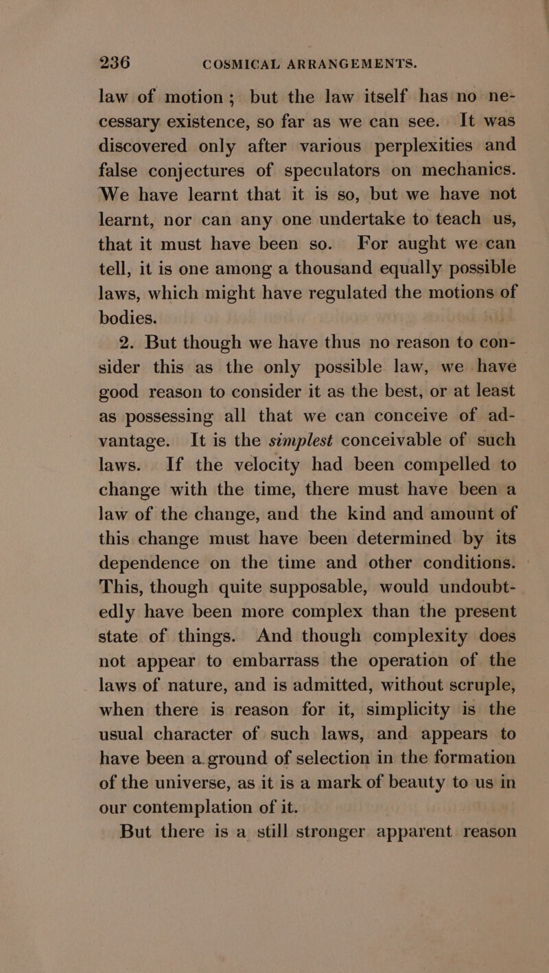law of motion; but the law itself has no ne- cessary existence, so far as we can see. It was discovered only after various perplexities and false conjectures of speculators on mechanics. We have learnt that it is so, but we have not learnt, nor can any one undertake to teach us, that it must have been so. For aught we can tell, it is one among a thousand equally possible laws, which might have regulated the motions of bodies. ) 2. But though we have thus no reason to con- sider this as the only possible law, we have good reason to consider it as the best, or at least as possessing all that we can conceive of ad- vantage. It is the semplest conceivable of such laws. If the velocity had been compelled to change with the time, there must have been a law of the change, and the kind and amount of this change must have been determined by its dependence on the time and other conditions. This, though quite supposable, would undoubt- edly have been more complex than the present state of things. And though complexity does not appear to embarrass the operation of the laws of nature, and is admitted, without scruple, when there is reason for it, simplicity is the usual character of such laws, and appears to have been a.ground of selection in the formation of the universe, as it is a mark of beauty to us in our contemplation of it. But there is a still stronger apparent reason