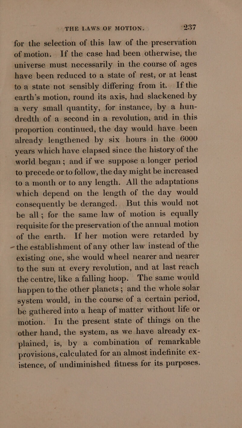 for the selection of this law of the preservation of motion. If the case had been otherwise, the universe must necessarily in the course of ages have been reduced to a state of rest, or at least to a state not sensibly differing from it. If the earth’s motion, round its axis, had slackened by a very small quantity, for instance, by a hun- dredth of a second in a revolution, and in this proportion continued, the day would have been already lengthened by six hours in the 6000 years which have elapsed since the history of the world began; and if we suppose a longer period to precede or to follow, the day might be increased to a month or to any length. All the adaptations which depend on the length of the day would consequently be deranged. But this would not be all; for the same law of motion is equally requisite for the preservation of the annual motion of the earth. If her motion were retarded by -the establishment of any other law instead of the existing one, she would wheel nearer and nearer to the sun at every revolution, and at last reach the centre, like a falling hoop. The same would happen to the other planets ; and the whole solar system would, in the course of a certain period, be gathered into a heap of matter without life or motion. In the present state of things on the other hand, the system, as we have already ex- plained, is, by a combination of remarkable provisions, calculated for an almost indefinite ex- istence, of undiminished fitness for its purposes.
