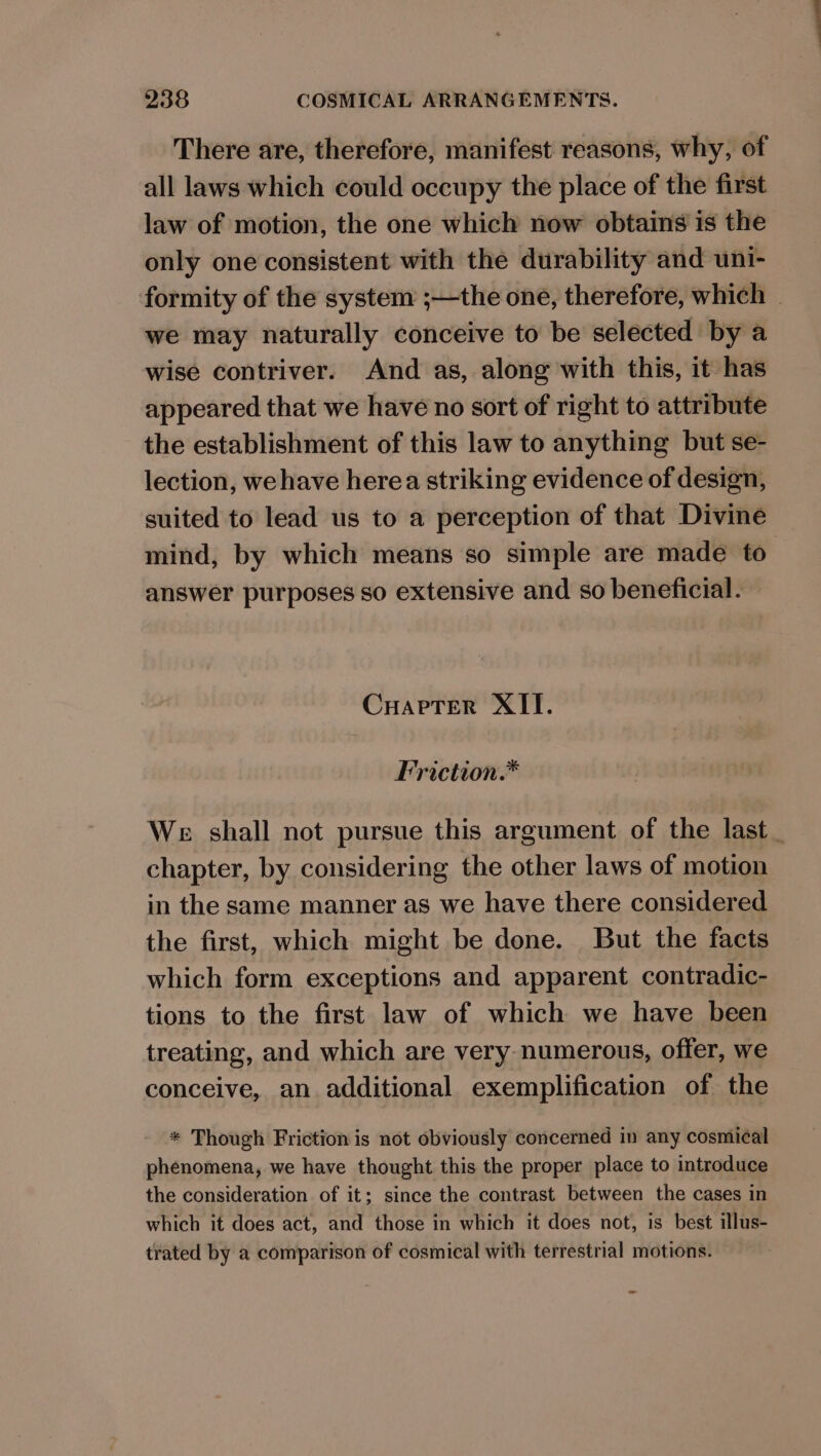 There are, therefore, manifest reasons, why, of all laws which could occupy the place of the first law of motion, the one which now obtains is the only one consistent with the durability and uni- formity of the system ;—the one, therefore, which | we may naturally conceive to be selected by a wise contriver. And as, along with this, it has appeared that we have no sort of right to attribute the establishment of this law to anything but se- lection, wehave herea striking evidence of design, suited to lead us to a perception of that Divine mind, by which means so simple are made to answer purposes so extensive and so beneficial. CuarpTer XII. Friction.* We shall not pursue this argument of the last chapter, by considering the other laws of motion in the same manner as we have there considered the first, which might be done. But the facts which form exceptions and apparent contradic- tions to the first law of which we have been treating, and which are very numerous, offer, we conceive, an additional exemplification of the * Though Friction is not obviously concerned in any cosmical phenomena, we have thought this the proper place to introduce the consideration of it; since the contrast between the cases in which it does act, and those in which it does not, is best illus- trated by a comparison of cosmical with terrestrial motions. o-