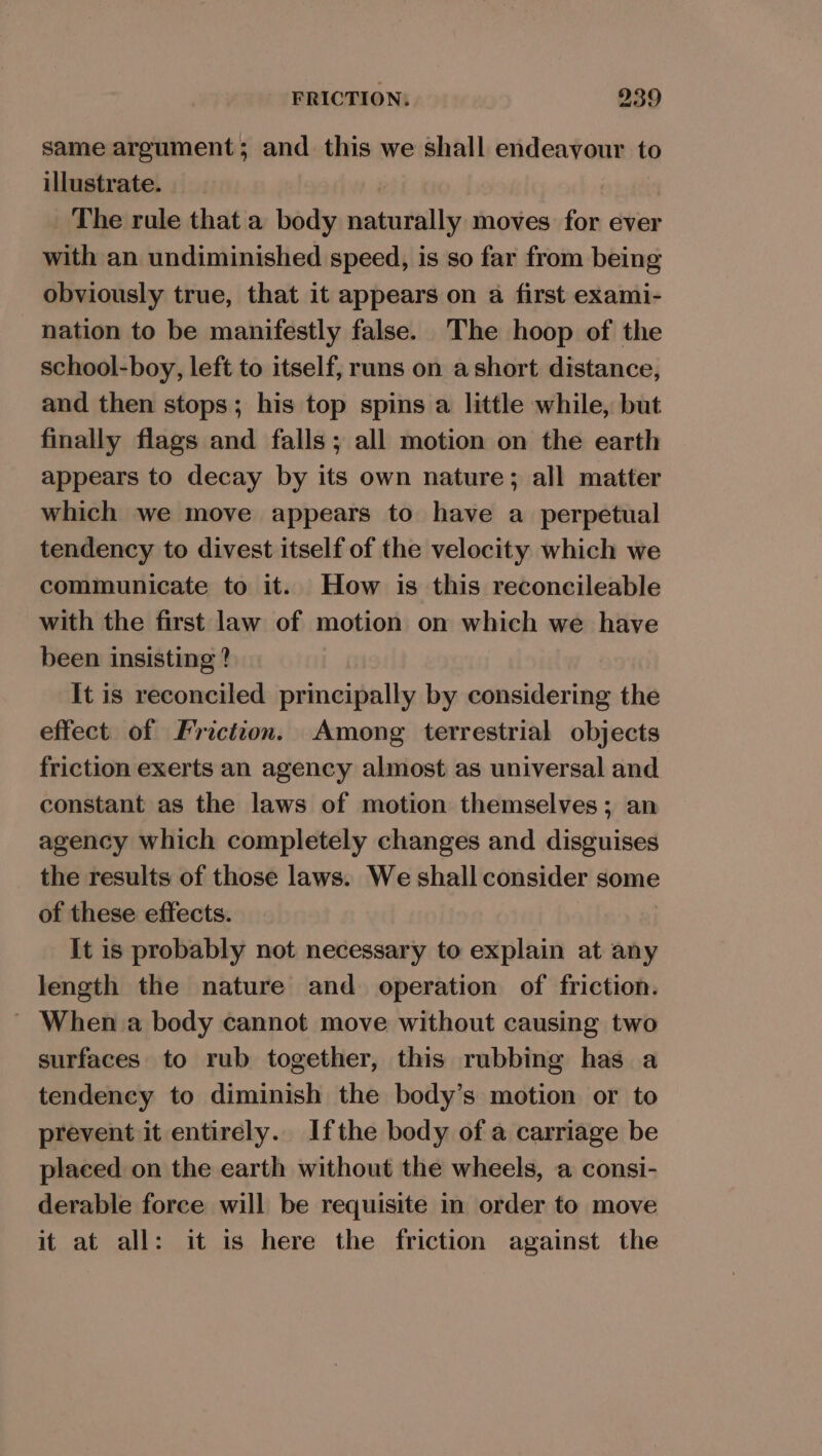 same argument; and this we shall endeavour to illustrate. | _ The rule that a body naturally moves for ever with an undiminished speed, is so far from being obviously true, that it appears on a first exami- nation to be manifestly false. The hoop of the school-boy, left to itself, runs on a short distance, and then stops; his top spins a little while, but finally flags and falls; all motion on the earth appears to decay by its own nature; all matter which we move appears to have a perpetual tendency to divest itself of the velocity which we communicate to it. How is this reconcileable with the first law of motion on which we have been insisting ? It is reconciled principally by considering the effect of Friction. Among terrestrial objects friction exerts an agency almost as universal and constant as the laws of motion themselves; an agency which completely changes and disguises the results of those laws. We shall consider some of these effects. It is probably not necessary to explain at any length the nature and operation of friction. ~ When a body cannot move without causing two surfaces to rub together, this rubbing has a tendency to diminish the body’s motion or to prevent it entirely. Ifthe body of a carriage be placed on the earth without the wheels, a consi- derable force will be requisite in order to move it at all: it is here the friction against the