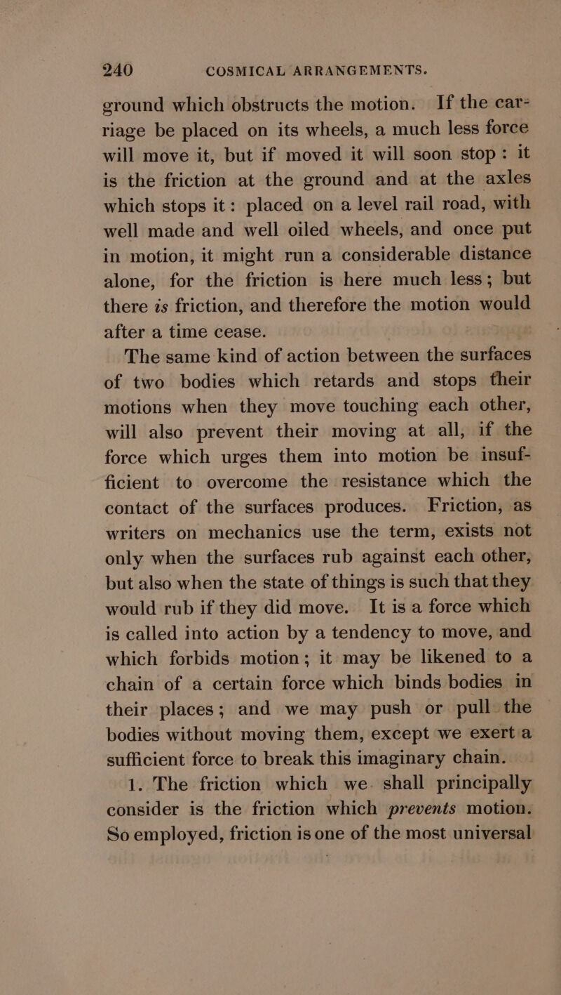ground which obstructs the motion. If the car- riage be placed on its wheels, a much less force will move it, but if moved it will soon stop: it is the friction at the ground and at the axles which stops it: placed on a level rail road, with well made and well oiled wheels, and once put in motion, it might run a considerable distance alone, for the friction is here much less; but there is friction, and therefore the motion would after a time cease. The same kind of action between the surfaces of two bodies which retards and stops their motions when they move touching each other, will also prevent their moving at all, if the force which urges them into motion be insuf- ficient to overcome the resistance which the contact of the surfaces produces. Friction, as writers on mechanics use the term, exists not only when the surfaces rub against each other, but also when the state of things is such that they would rub if they did move. It is a force which is called into action by a tendency to move, and which forbids motion; it may be likened to a chain of a certain force which binds bodies in their places; and we may push or pull the bodies without moving them, except we exert a sufficient force to break this imaginary chain. 1. The friction which we. shall principally consider is the friction which prevents motion. So employed, friction is one of the most universal