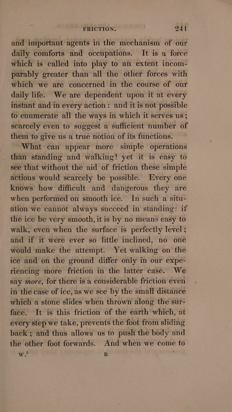 and important agents in the mechanism of our daily comforts and occupations. It is a force which is called into play to an extent incom- parably greater than all the other forces with which we are concerned in the course of our daily life. We are dependent upon it at every instant and in every action: and it is not possible to enumerate all the ways in which it serves us; scarcely even to suggest a sufficient number of them to give us a true notion of its functions. What can appear more simple operations than standing and walking? yet it is easy to see that without the aid of friction these simple actions would scarcely be possible. Every one knows how difficult and dangerous they are when performed on smooth ice. In such a situ- ation we cannot always succeed in standing: if the ice be very smooth, it is by no means easy to walk, even when the surface is perfectly level ; and if it were ever so little inclined, no one would make the attempt. Yet walking on the ice and on the ground differ only in our expe- riencing more friction in the latter case. We say more, for there is a considerable friction even in the case of ice, as we see by the small distance which a stone slides when thrown along the sur- face. It is this friction of the earth which, at every step we take, prevents the foot from sliding back ; and thus allows us to push the body and the other foot forwards. And when we come to ra w. R