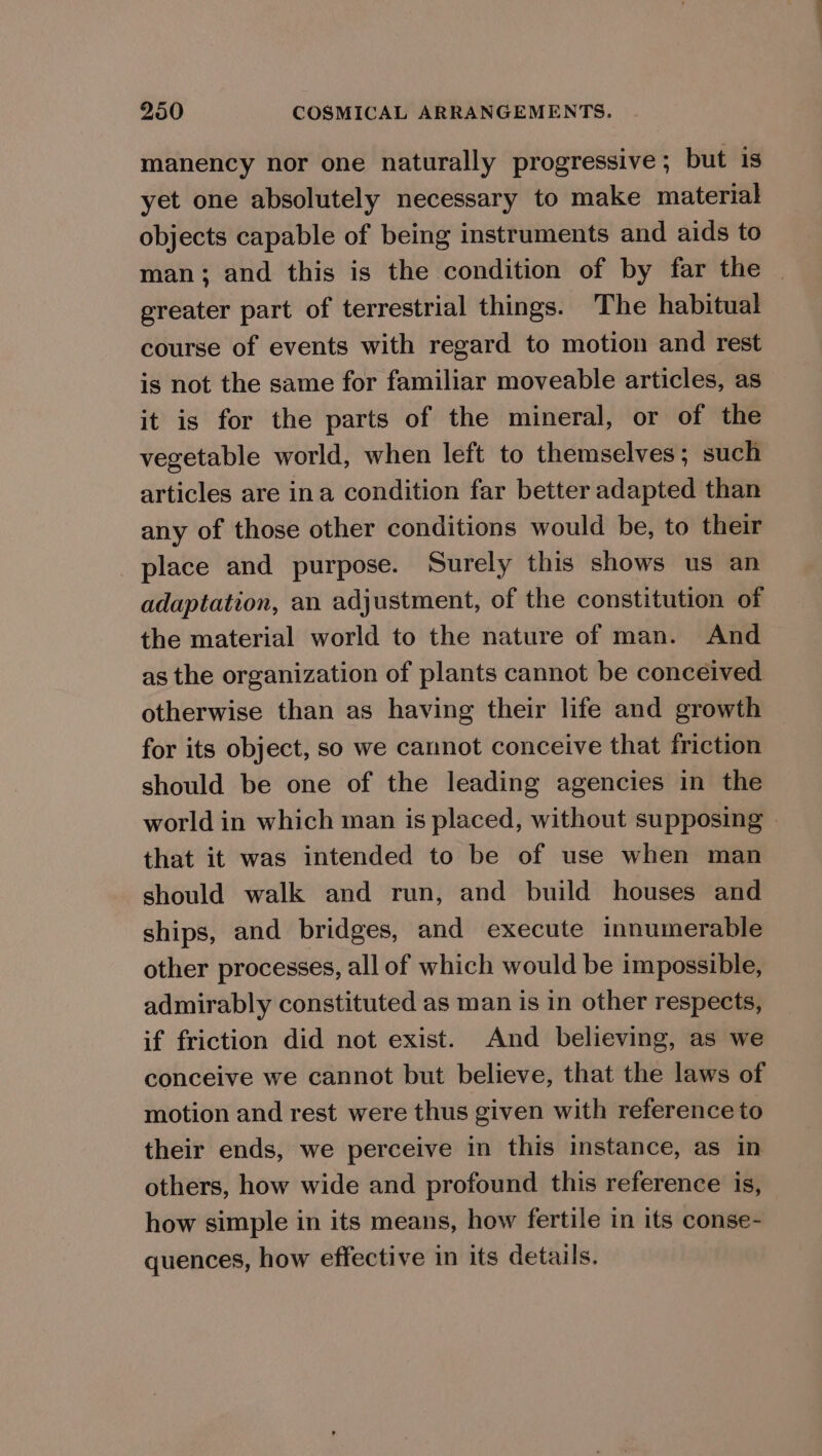 manency nor one naturally progressive ; but is yet one absolutely necessary to make material objects capable of being instruments and aids to man; and this is the condition of by far the — greater part of terrestrial things. The habitual course of events with regard to motion and rest is not the same for familiar moveable articles, as it is for the parts of the mineral, or of the vegetable world, when left to themselves; such articles are ina condition far better adapted than any of those other conditions would be, to their place and purpose. Surely this shows us an adaptation, an adjustment, of the constitution of the material world to the nature of man. And as the organization of plants cannot be conceived otherwise than as having their life and growth for its object, so we cannot conceive that friction should be one of the leading agencies in the world in which man is placed, without supposing | that it was intended to be of use when man should walk and run, and build houses and ships, and bridges, and execute innumerable other processes, all of which would be impossible, admirably constituted as man is in other respects, if friction did not exist. And believing, as we conceive we cannot but believe, that the laws of motion and rest were thus given with reference to their ends, we perceive in this instance, as in others, how wide and profound this reference is, how simple in its means, how fertile in its conse- quences, how effective in its details.