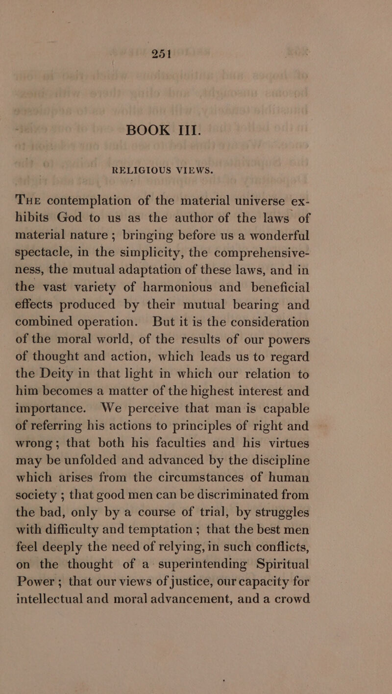 BOOK III. RELIGIOUS VIEWS. TuE contemplation of the material universe ex- hibits God to us as the author of the laws of material nature ; bringing before us a wonderful spectacle, in the simplicity, the comprehensive- ness, the mutual adaptation of these laws, and in the vast variety of harmonious and_ beneficial effects produced by their mutual bearing and combined operation. But it is the consideration of the moral world, of the results of our powers of thought and action, which leads us to regard the Deity in that light in which our relation to him becomes a matter of the highest interest and importance. We perceive that man ‘is capable of referring his actions to principles of right and wrong; that both his faculties and his virtues may be unfolded and advanced by the discipline which arises from the circumstances of human society ; that good men can be discriminated from the bad, only by a course of trial, by struggles with difficulty and temptation ; that the best men feel deeply the need of relying, in such conflicts, on the thought of a-superintending Spiritual Power ; that our views of justice, our capacity for intellectual and moral advancement, and a crowd