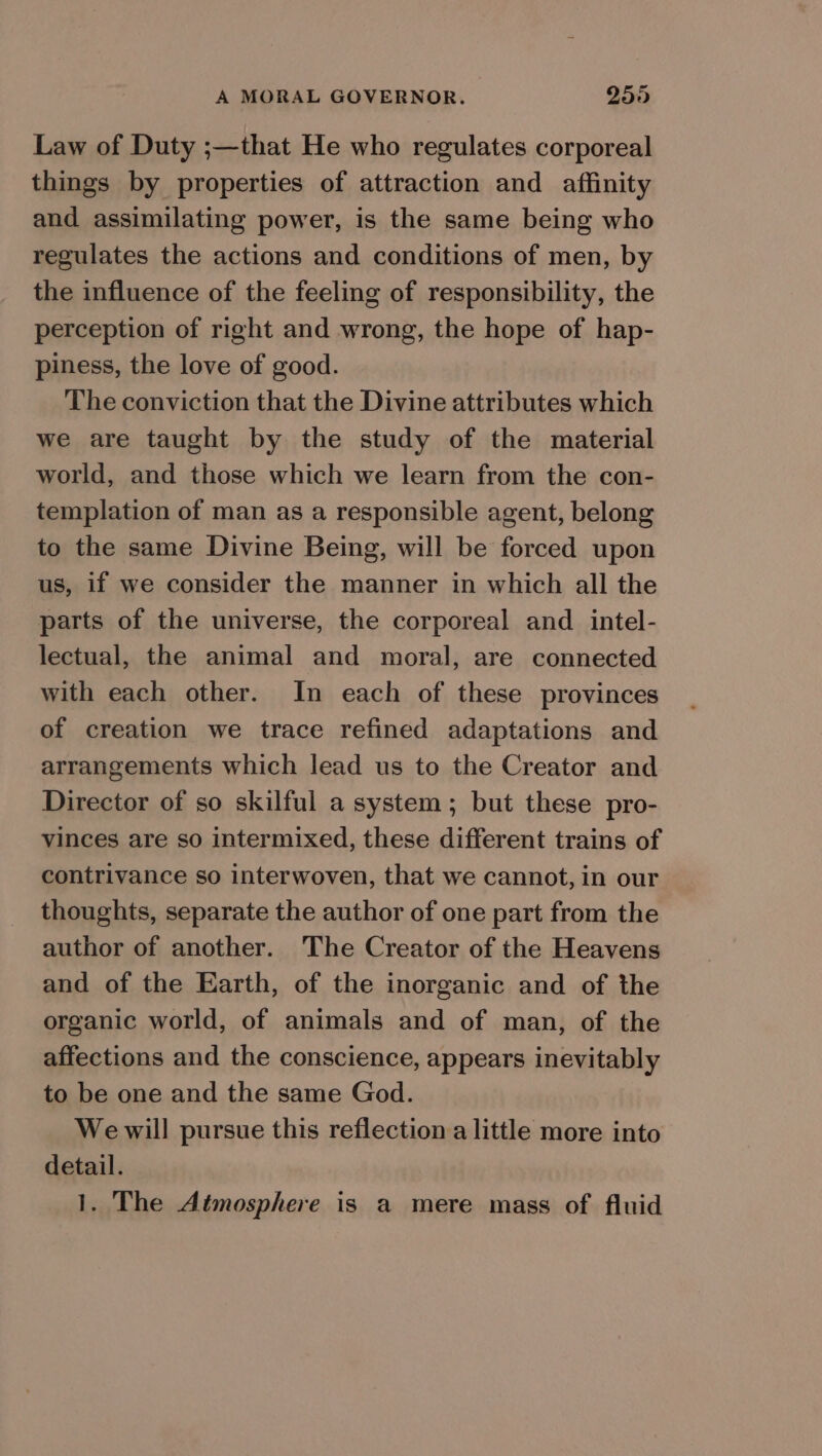 Law of Duty ;—that He who regulates corporeal things by properties of attraction and affinity and assimilating power, is the same being who regulates the actions and conditions of men, by the influence of the feeling of responsibility, the perception of right and wrong, the hope of hap- piness, the love of good. The conviction that the Divine attributes which we are taught by the study of the material world, and those which we learn from the con- templation of man as a responsible agent, belong to the same Divine Being, will be forced upon us, if we consider the manner in which all the parts of the universe, the corporeal and intel- lectual, the animal and moral, are connected with each other. In each of these provinces of creation we trace refined adaptations and arrangements which lead us to the Creator and Director of so skilful a system; but these pro- vinces are so intermixed, these different trains of contrivance so interwoven, that we cannot, in our thoughts, separate the author of one part from the author of another. The Creator of the Heavens and of the Earth, of the inorganic and of the organic world, of animals and of man, of the affections and the conscience, appears inevitably to be one and the same God. Wewill pursue this reflection a little more into detail. 1. The Atmosphere is a mere mass of fluid